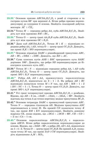 23. скалярний добуток векторів 233
23.33.•
Основою призми ABCDA1B1C1D1 є ромб зі стороною a та
гострим кутом 60° при вершині A. Бічне ребро призми перпен-
дикулярне до площини її основи. Знайдіть скалярний добуток
векторів AC і CD1.
23.34.••
Точка M — середина ребра AA1 куба ABCDA1B1C1D1. Знай-
діть кут між прямими BM і BC1.
23.35.••
Точка O — центр грані AA1B1B куба ABCDA1B1C1D1. Знай-
діть кут між прямими OC і B1D.
23.36.••
Дано куб ABCDA1B1C1D1. Точки M і K — відповідно се-
редини ребер AA1 і AD, точка O — центр грані CC1D1D. Доведіть,
що прямі B1K і MO перпендикулярні.
23.37.••
Основою піраміди DABC є рівнобедрений трикутник ABC,
AB = BC, ∠DBA = ∠DBC. Доведіть, що BD ^ AC.
23.38.••
Сума плоских кутів АSB і ВSC тригранного кута SABC
дорівнює 180°. Доведіть, що ребро SB перпендикулярне до бі-
сектриси плоского кута ASC.
23.39.••
Точки М і N — відповідно середини ребер AA1 і АD куба
ABCDA1B1C1D1. Точка О — центр грані CC1D1D. Доведіть, що
прямі МО і В1N перпендикулярні.
23.40.••
Ребра АВ, АD і АА1 прямокутного паралелепіпеда
ABCDA1B1C1D1 відносяться як 3 : 1 : 2. На ребрах АВ і ВС
відповідно позначили точки М і N так, що АМ : МВ = 1 : 2
і ВN : NС = 1 : 1. Точка О — центр грані CC1D1D. Доведіть, що
прямі МО і А1N перпендикулярні.
23.41.••
Усі грані чотирикутної призми ABCDA1B1C1D1 є ромбами.
Відомо, що АВ = 3 см, ∠DАB = ∠DАА1 = ∠ВАА1 = 60°. Знайдіть
відстань від точки А до точки перетину медіан трикутника ВС1D.
23.42.••
Основою тетраедра DABC є прямокутний трикутник АВС.
Точка N — середина гіпотенузи АВ. Медіани трикутника АDС
перетинаються в точці М. На прямій СD позначили точку K
так, що прямі ВМ і KN перпендикулярні. Знайдіть довжину
відрізка СK, якщо відомо, що ∠DCA = ∠DCB = 60°, СВ = СD =
= 2 cм і СА = 1 см.
23.43.••
Основою паралелепіпеда ABCDA1B1C1D1 є паралело-
грам ABCD. Бічне ребро паралелепіпеда перпендикулярне до
основи. Відомо, що ∠DАB = 60°, а ребра АВ, АD і АА1 відносяться
як 1 : 4 : 2. Точка О — центр грані CC1В1В. На прямій А1D1 позна-
чили точку М так, що прямі D1O і СМ перпендикулярні. Знай-
діть відношення А1М : МD1.
Право для безоплатного розміщення підручника в мережі Інтернет має
Міністерство освіти і науки України http://mon.gov.ua/ та Інститут модернізації змісту освіти https://imzo.gov.ua
 