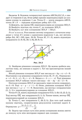 24. рівняння площини 239
Задача 3. Основою чотирикутної призми ABCDA1B1C1D1 є ква-
драт зі стороною 2 дм, бічне ребро призми перпендикулярне до пло-
щини основи та дорівнює 1 дм. Точка O — центр квадрата ABCD,
точки M і N — середини відповідно ребер AD і CD.
1) Доведіть, що пряма OB1 перпендикулярна до площини MD1N.
2) Знайдіть відстань від точки С1 до площини MD1N.
3) Знайдіть кут між площинами MD1N і MА1С.
Розв’язання. Розглянемо систему координат з початком коор-
динат у точці D і осями з одиничним відрізком 1 дм, які містять
ребра DA, DC і DD1 (рис. 24.3). Точки M, N і D1 мають відповідно
координати (1; 0; 0), (0; 1; 0), (0; 0; 1).
A1
D1
B1
C1
B
A
C D
M
N
z
y
x
O
Рис. 24.3
1) Знайдемо рівняння площини MD1N. Це можна зробити ана-
логічно тому, як описано в задачі 1. Тут ми проілюструємо інший
спосіб.
Нехай рівняння площини MD1N має вигляд ax + by + cz + d = 0.
Підставимо в це рівняння координати точок M, N і D1. Отримаємо:
a + d = 0, b + d = 0, c + d = 0. Звідси a = b = c = –d. Тоді рівняння
площини MD1N набуває такого вигляду: –dx – dy – dz + d = 0.
Оскільки площина MD1N не проходить через початок координат,
то d ≠ 0. Тоді –x – y – z + 1 = 0. Отже, рівняння площини MD1N
має вигляд x + y + z – 1 = 0. Зазначимо, що вектор з координатами
(1; 1; 1) є перпендикулярним до площини MD1N.
Точки O і B1 мають відповідно координати O (1; 1; 0) і B1 (2; 2; 1).
Тоді вектор OB1 має координати (1; 1; 1). Таким чином, вектор OB1
перпендикулярний до площини MD1N.
2) Точка C1 має координати C1 (0; 2; 1). Для того щоб знайти
шукану відстань, скористаємося результатом ключової задачі 2.
Отримуємо: ρ = =
+ + −0 2 1 1
3
2
3
.
3) Задачу про пошук кута між двома площинами можна звести
до пошуку кута між векторами нормалі цих площин.
Право для безоплатного розміщення підручника в мережі Інтернет має
Міністерство освіти і науки України http://mon.gov.ua/ та Інститут модернізації змісту освіти https://imzo.gov.ua
 