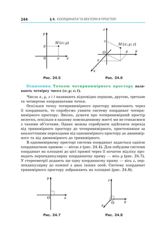 § 4. КООрДиНАти тА ВеКтОри В ПрОстОрі244
M (x; y)
0 x
y
x
y M (x; y; z)
O
x
y
z
z
y
x
Рис. 24.5 Рис. 24.6
Означення. Точкою чотиривимірного простору нази-
вають четвірку чисел (x; y; z; t).
Числа x, y, z і t називають відповідно першою, другою, третьою
та четвертою координатами точки.
Оскільки точку чотиривимірного простору визначають через
її координати, то спробуємо уявити систему координат чотири-
вимірного простору. Звісно, думати про чотиривимірний простір
нелегко, оскільки в нашому повсякденному житті ми не стикаємося
з такими об’єктами. Однак можна спробувати здійснити перехід
від тривимірного простору до чотиривимірного, простеживши за
аналогічними переходами від одновимірного простору до двовимір-
ного та від двовимірного до тривимірного.
В одновимірному просторі система координат задається однією
координатною прямою — віссю x (рис. 24.4). Для побудови системи
координат на площині до цієї прямої через її початок відліку про-
водять перпендикулярну координатну пряму — вісь y (рис. 24.7).
У стереометрії додають ще одну координатну пряму — вісь z, пер-
пендикулярну до кожної з двох інших осей. Систему координат
тривимірного простору зображають на площині (рис. 24.8).
x
y
O
x
y
z
O
Рис. 24.7 Рис. 24.8
Право для безоплатного розміщення підручника в мережі Інтернет має
Міністерство освіти і науки України http://mon.gov.ua/ та Інститут модернізації змісту освіти https://imzo.gov.ua
 