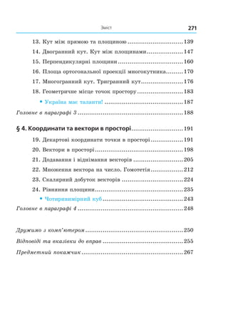 271Зміст
13. Кут між прямою та площиною .............................139
14. Двогранний кут. Кут між площинами...................147
15. Перпендикулярні площини..................................160
16. Площа ортогональної проекції многокутника.........170
17. Многогранний кут. Тригранний кут......................176
18. Геометричне місце точок простору........................183
• Україна має таланти! .........................................187
Головне в параграфі 3 .......................................................188
§ 4. координати та вектори в просторі...........................191
19. Декартові координати точки в просторі.................191
20. Вектори в просторі..............................................198
21. Додавання і віднімання векторів ..........................205
22. Множення вектора на число. Гомотетія.................212
23. Скалярний добуток векторів ................................224
24. Рівняння площини..............................................235
• Чотиривимірний куб..........................................243
Головне в параграфі 4 .......................................................248
Дружимо з комп’ютером...................................................250
Відповіді та вказівки до вправ ..........................................255
Предметний покажчик.....................................................267
Право для безоплатного розміщення підручника в мережі Інтернет має
Міністерство освіти і науки України http://mon.gov.ua/ та Інститут модернізації змісту освіти https://imzo.gov.ua
 