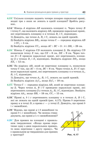 4. Взаємне розміщення двох прямих у просторі 43
4.13.•
Скільки площин задають чотири попарно паралельні прямі,
жодні три з яких не лежать в одній площині? Зробіть рису-
нок.
4.14.•
Кінець A відрізка AB належить площині a. Через точку B
і точку C, що належить відрізку AB, проведено паралельні прямі,
які перетинають площину a в точках B1 і C1 відповідно.
1) Доведіть, що точки A, B1 і C1 лежать на одній прямій.
2) Знайдіть відрізок BB1, якщо точка C — середина відрізка AB
і CC1 = 5 см.
3) Знайдіть відрізок CC1, якщо AC : BC = 3 : 4 і BB1 = 28 см.
4.15.•
Кінець C відрізка CD належить площині b. На відрізку CD
позначили точку E так, що CE = 6 см, DE = 9 см. Через точ-
ки D і E провели паралельні прямі, які перетинають площи-
ну b у точках D1 і E1 відповідно. Знайдіть відрізок DD1, якщо
EE1 = 12 см.
4.16.•
На відрізку AB, який не перетинає площину a, позначили
точку C так, що AC = 4 см, BC = 8 см. Через точки A, B і C про-
вели паралельні прямі, які перетинають площину a в точках A1,
B1 і C1 відповідно.
1) Доведіть, що точки A1, B1 і C1 лежать на одній прямій.
2) Знайдіть відрізок A1C1, якщо B1C1 = 10 см.
4.17.•
Точка C — середина відрізка AB, який не перетинає площи-
ну b. Через точки A, B і C проведено паралельні прямі, які
перетинають площину b у точках A1, B1 і C1 відповідно. Знайдіть
відрізок AA1, якщо BB1 = 18 см, CC1 = 15 см.
4.18.•
Прямі a, b і c перетинають площину a в точках A, B і C,
які не лежать на одній прямій (рис. 4.17). Пряма b перетинає
пряму a в точці D, а пряма c — у точці E. Доведіть, що прямі b
і c мимобіжні.
4.19.•
Відомо, що прямі a і b мимобіжні та
прямі b і c мимобіжні. Чи можна ствер-
джувати, що прямі a і c є мимобіжними?
4.20.•
Для прямих на площині є правиль-
ним твердження: «Якщо пряма пере-
тинає одну з двох паралельних прямих,
то вона перетинає і другу пряму». Чи
є правильним це твердження для прямих
у просторі?
α
A
b a
c
D
E
B
C
Рис. 4.17
Право для безоплатного розміщення підручника в мережі Інтернет має
Міністерство освіти і науки України http://mon.gov.ua/ та Інститут модернізації змісту освіти https://imzo.gov.ua
 