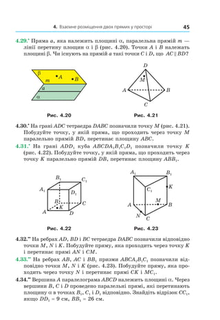 4. Взаємне розміщення двох прямих у просторі 45
4.29.•
Пряма а, яка належить площині a, паралельна прямій m —
лінії перетину площин a і b (рис. 4.20). Точки А і В належать
площині b. Чи існують на прямій а такі точки C і D, що AC BD?
A B
β
α
a
m
A
C
B
D
M
Рис. 4.20 Рис. 4.21
4.30.•
На грані ADC тетраедра DABC позначили точку M (рис. 4.21).
Побудуйте точку, у якій пряма, що проходить через точку M
паралельно прямій BD, перетинає площину ABC.
4.31.•
На грані ADD1 куба ABCDA1B1C1D1 позначили точку K
(рис. 4.22). Побудуйте точку, у якій пряма, що проходить через
точку K паралельно прямій DB, перетинає площину ABB1.
K
B
A
C
D
A1
B1 C1
D1
A1 B1
C1
A
C
B
M
N
K
Рис. 4.22 Рис. 4.23
4.32.••
На ребрах AD, BD і BC тетраедра DABC позначили відповідно
точки M, N і K. Побудуйте пряму, яка проходить через точку K
і перетинає прямі AN і CM.
4.33.••
На ребрах AB, AC і BB1 призми ABCA1B1C1 позначили від-
повідно точки M, N і K (рис. 4.23). Побудуйте пряму, яка про-
ходить через точку N і перетинає прямі CK і MC1.
4.34.••
Вершина A паралелограма ABCD належить площині a. Через
вершини B, C і D проведено паралельні прямі, які перетинають
площину a в точках B1, C1 і D1 відповідно. Знайдіть відрізок CC1,
якщо DD1 = 9 см, BB1 = 26 см.
Право для безоплатного розміщення підручника в мережі Інтернет має
Міністерство освіти і науки України http://mon.gov.ua/ та Інститут модернізації змісту освіти https://imzo.gov.ua
 