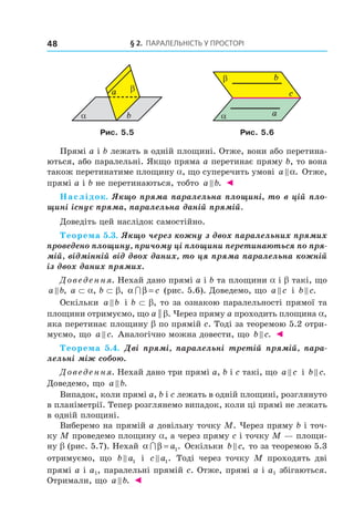 § 2. ПАрАлельНість У ПрОстОрі48
α
βa
b α
β
c
b
a
Рис. 5.5 Рис. 5.6
Прямі a і b лежать в одній площині. Отже, вони або перетина-
ються, або паралельні. Якщо пряма a перетинає пряму b, то вона
також перетинатиме площину a, що суперечить умові a α. Отже,
прямі a і b не перетинаються, тобто a b. ◄
Наслідок. Якщо пряма паралельна площині, то в цій пло-
щині існує пряма, паралельна даній прямій.
Доведіть цей наслідок самостійно.
Теорема 5.3. Якщо через кожну з двох паралельних прямих
проведено площину, причому ці площини перетинаються по пря-
мій, відмінній від двох даних, то ця пряма паралельна кожній
із двох даних прямих.
Доведення. Нехай дано прямі a і b та площини a і b такі, що
a b, a ⊂ a, b ⊂ b, α β∩ = c (рис. 5.6). Доведемо, що a c і b c.
Оскільки a b і b ⊂ b, то за ознакою паралельності прямої та
площини отримуємо, що a || b. Через пряму a проходить площина a,
яка перетинає площину b по прямій c. Тоді за теоремою 5.2 отри-
муємо, що a c. Аналогічно можна довести, що b c. ◄
Теорема 5.4. Дві прямі, паралельні третій прямій, пара-
лельні між собою.
Доведення. Нехай дано три прямі a, b і c такі, що a c і b c.
Доведемо, що a b.
Випадок, коли прямі a, b і c лежать в одній площині, розглянуто
в планіметрії. Тепер розглянемо випадок, коли ці прямі не лежать
в одній площині.
Виберемо на прямій a довільну точку M. Через пряму b і точ-
ку M проведемо площину a, а через пряму c і точку M — площи-
ну b (рис. 5.7). Нехай α β∩ = a1. Оскільки b c, то за теоремою 5.3
отримуємо, що b a1 і c a1. Тоді через точку M проходять дві
прямі a і a1, паралельні прямій c. Отже, прямі a і a1 збігаються.
Отримали, що a b. ◄
Право для безоплатного розміщення підручника в мережі Інтернет має
Міністерство освіти і науки України http://mon.gov.ua/ та Інститут модернізації змісту освіти https://imzo.gov.ua
 