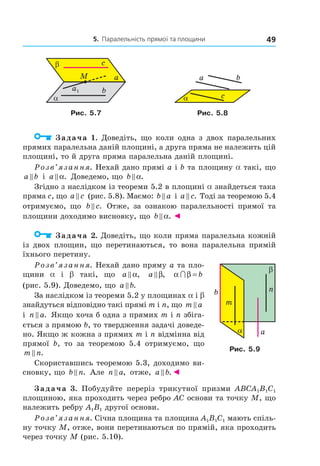 5. Паралельність прямої та площини 49
α
β c
b
aM
a1
ba
cα
Рис. 5.7 Рис. 5.8
Задача 1. Доведіть, що коли одна з двох паралельних
прямих паралельна даній площині, а друга пряма не належить цій
площині, то й друга пряма паралельна даній площині.
Розв’язання. Нехай дано прямі a і b та площину a такі, що
a b і a α. Доведемо, що b α.
Згідно з наслідком із теореми 5.2 в площині a знайдеться така
пряма c, що a c (рис. 5.8). Маємо: b a і a c. Тоді за теоремою 5.4
отримуємо, що b c. Отже, за ознакою паралельності прямої та
площини доходимо висновку, що b α. ◄
Задача 2. Доведіть, що коли пряма паралельна кожній
із двох площин, що перетинаються, то вона паралельна прямій
їхнього перетину.
Розв’язання. Нехай дано пряму a та пло-
щини a і b такі, що a α, a β, α β∩ = b
(рис. 5.9). Доведемо, що a b.
За наслідком із теореми 5.2 у площинах a і b
знайдуться відповідно такі прямі m і n, що m a
і n a. Якщо хоча б одна з прямих m і n збіга-
ється з прямою b, то твердження задачі доведе-
но. Якщо ж кожна з прямих m і n відмінна від
прямої b, то за теоремою 5.4 отримуємо, що
m n.
Скориставшись теоремою 5.3, доходимо ви-
сновку, що b n. Але n a, отже, a b.◄
Задача 3. Побудуйте переріз трикутної призми ABCA1B1C1
площиною, яка проходить через ребро AC основи та точку M, що
належить ребру A1B1 другої основи.
Розв’язання. Січна площина та площина A1B1C1 мають спіль-
ну точку M, отже, вони перетинаються по прямій, яка проходить
через точку M (рис. 5.10).
m
b
α
n
β
a
Рис. 5.9
Право для безоплатного розміщення підручника в мережі Інтернет має
Міністерство освіти і науки України http://mon.gov.ua/ та Інститут модернізації змісту освіти https://imzo.gov.ua
 