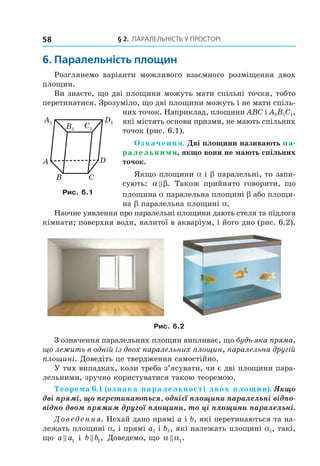 § 2. ПАрАлельНість У ПрОстОрі58
6. паралельність площин
Розглянемо варіанти можливого взаємного розміщення двох
площин.
Ви знаєте, що дві площини можуть мати спільні точки, тобто
перетинатися. Зрозуміло, що дві площини можуть і не мати спіль-
них точок. Наприклад, площини ABC і A1B1C1,
які містять основи призми, не мають спільних
точок (рис. 6.1).
Означення. Дві площини називають па-
ралельними, якщо вони не мають спільних
точок.
Якщо площини a і b паралельні, то запи-
сують: α β. Також прийнято говорити, що
площина a паралельна площині b або площи-
на b паралельна площині a.
Наочне уявлення про паралельні площини дають стеля та підлога
кімнати; поверхня води, налитої в акваріум, і його дно (рис. 6.2).
Рис. 6.2
З означення паралельних площин випливає, що будь-яка пряма,
що лежить в одній із двох паралельних площин, паралельна другій
площині. Доведіть це твердження самостійно.
У тих випадках, коли треба з’ясувати, чи є дві площини пара-
лельними, зручно користуватися такою теоремою.
Теорема 6.1 (ознака паралельності двох площин). Якщо
дві прямі, що перетинаються, однієї площини паралельні відпо-
відно двом прямим другої площини, то ці площини паралельні.
Доведення. Нехай дано прямі a і b, які перетинаються та на-
лежать площині a, і прямі a1 і b1, які належать площині a1, такі,
що a a1 і b b1, Доведемо, що α α1.
A
CB
D
C1
D1A1
B1
Рис. 6.1
Право для безоплатного розміщення підручника в мережі Інтернет має
Міністерство освіти і науки України http://mon.gov.ua/ та Інститут модернізації змісту освіти https://imzo.gov.ua
 