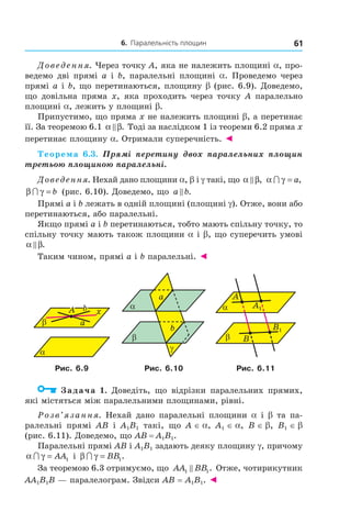 6. Паралельність площин 61
Доведення. Через точку А, яка не належить площині a, про-
ведемо дві прямі а і b, паралельні площині a. Проведемо через
прямі а і b, що перетинаються, площину b (рис. 6.9). Доведемо,
що довільна пряма х, яка проходить через точку А паралельно
площині a, лежить у площині b.
Припустимо, що пряма х не належить площині b, а перетинає
її. За теоремою 6.1 α β. Тоді за наслідком 1 із теореми 6.2 пряма х
перетинає площину a. Отримали суперечність. ◄
Теорема 6.3. Прямі перетину двох паралельних площин
третьою площиною паралельні.
Доведення. Нехай дано площини a, b і g такі, що α β, α γ∩ = a,
β γ∩ = b (рис. 6.10). Доведемо, що a b.
Прямі a і b лежать в одній площині (площині g). Отже, вони або
перетинаються, або паралельні.
Якщо прямі a і b перетинаються, тобто мають спільну точку, то
спільну точку мають також площини a і b, що суперечить умові
α β.
Таким чином, прямі a і b паралельні. ◄
α
β
A
a
b x
b
a
α
β
γ
B
α
A
β
A1
B1
Рис. 6.9 Рис. 6.10 Рис. 6.11
Задача 1. Доведіть, що відрізки паралельних прямих,
які містяться між паралельними площинами, рівні.
Розв’язання. Нехай дано паралельні площини a і b та па-
ралельні прямі AB і A1B1 такі, що A ∈ a, A1 ∈ a, B ∈ b, B1 ∈ b
(рис. 6.11). Доведемо, що AB = A1B1.
Паралельні прямі AB і A1B1 задають деяку площину g, причому
α γ∩ = AA1 і β γ∩ = BB1.
За теоремою 6.3 отримуємо, що AA BB1 1. Отже, чотирикутник
AA1B1B — паралелограм. Звідси AB = A1B1. ◄
Право для безоплатного розміщення підручника в мережі Інтернет має
Міністерство освіти і науки України http://mon.gov.ua/ та Інститут модернізації змісту освіти https://imzo.gov.ua
 