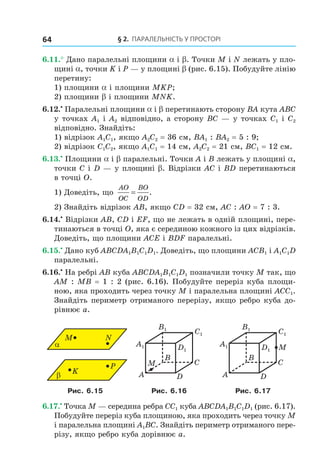 § 2. ПАрАлельНість У ПрОстОрі64
6.11.° Дано паралельні площини a і b. Точки M і N лежать у пло-
щині a, точки K і P — у площині b (рис. 6.15). Побудуйте лінію
перетину:
1) площини a і площини MKP;
2) площини b і площини MNK.
6.12.•
Паралельні площини a і b перетинають сторону BA кута ABC
у точках A1 і A2 відповідно, а сторону BC — у точках C1 і C2
відповідно. Знайдіть:
1) відрізок A1C1, якщо A2C2 = 36 см, BA1 : BA2 = 5 : 9;
2) відрізок C1C2, якщо A1C1 = 14 см, A2C2 = 21 см, BC1 = 12 см.
6.13.•
Площини a і b паралельні. Точки A і B лежать у площині a,
точки C і D — у площині b. Відрізки AC і BD перетинаються
в точці O.
1) Доведіть, що
AO
OC
BO
OD
= .
2) Знайдіть відрізок AB, якщо CD = 32 см, AC : AO = 7 : 3.
6.14.•
Відрізки AB, CD і EF, що не лежать в одній площині, пере-
тинаються в точці O, яка є серединою кожного із цих відрізків.
Доведіть, що площини ACE і BDF паралельні.
6.15.•
Дано куб ABCDA1B1C1D1. Доведіть, що площини ACB1 і A1C1D
паралельні.
6.16.•
На ребрі AB куба ABCDA1B1C1D1 позначили точку M так, що
AM : MB = 1 : 2 (рис. 6.16). Побудуйте переріз куба площи-
ною, яка проходить через точку M і паралельна площині ACC1.
Знайдіть периметр отриманого перерізу, якщо ребро куба до-
рівнює a.
K
α
M
β
N
P
B
A
C
D
M
A1
B1
C1
D1
B
A
C
D
MA1
B1
C1
D1
Рис. 6.15 Рис. 6.16 Рис. 6.17
6.17.•
Точка M — середина ребра CC1 куба ABCDA1B1C1D1 (рис. 6.17).
Побудуйте переріз куба площиною, яка проходить через точку M
і паралельна площині A1BC. Знайдіть периметр отриманого пере-
різу, якщо ребро куба дорівнює a.
Право для безоплатного розміщення підручника в мережі Інтернет має
Міністерство освіти і науки України http://mon.gov.ua/ та Інститут модернізації змісту освіти https://imzo.gov.ua
 