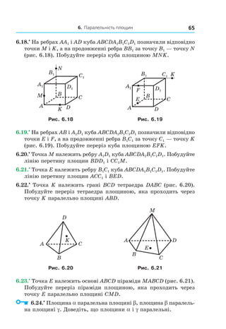 6. Паралельність площин 65
6.18.•
На ребрах AA1 і AD куба ABCDA1B1C1D1 позначили відповідно
точки M і K, а на продовженні ребра BB1 за точку B1 — точку N
(рис. 6.18). Побудуйте переріз куба площиною MNK.
B
A
C
DK
M
N
A1
B1
C1
D1
B
A
C
D
F
E
K
A1
B1 C1
D1
Рис. 6.18 Рис. 6.19
6.19.•
На ребрах AB і A1D1 куба ABCDA1B1C1D1 позначили відповідно
точки E і F, а на продовженні ребра B1C1 за точку C1 — точку K
(рис. 6.19). Побудуйте переріз куба площиною EFK.
6.20.•
Точка M належить ребру A1D1 куба ABCDA1B1C1D1. Побудуйте
лінію перетину площин BDD1 і CC1M.
6.21.•
Точка E належить ребру B1C1 куба ABCDA1B1C1D1. Побудуйте
лінію перетину площин ACC1 і BED.
6.22.•
Точка K належить грані BCD тетраедра DABC (рис. 6.20).
Побудуйте переріз тетраедра площиною, яка проходить через
точку K паралельно площині ABD.
A C
B
D
K
C
B
M
E
DA
Рис. 6.20 Рис. 6.21
6.23.•
Точка E належить основі ABCD піраміди MABCD (рис. 6.21).
Побудуйте переріз піраміди площиною, яка проходить через
точку E паралельно площині CMD.
6.24.•
Площина a паралельна площині b, площина b паралель-
на площині g. Доведіть, що площини a і g паралельні.
Право для безоплатного розміщення підручника в мережі Інтернет має
Міністерство освіти і науки України http://mon.gov.ua/ та Інститут модернізації змісту освіти https://imzo.gov.ua
 