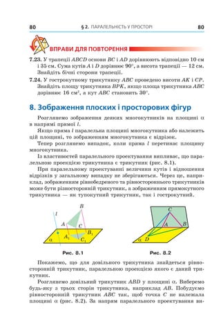 § 2. ПАрАлельНість У ПрОстОрі80 80
ВпраВи дЛя поВторення
7.23. У трапеції АВСD основи ВС і АD дорівнюють відповідно 10 см
і 35 см. Сума кутів А і D дорівнює 90°, а висота трапеції — 12 см.
Знайдіть бічні сторони трапеції.
7.24. У гострокутному трикутнику АВС проведено висоти АK і СР.
Знайдіть площу трикутника ВРK, якщо площа трикутника АВС
дорівнює 16 см2
, а кут АВС становить 30°.
8. зображення плоских і просторових фігур
Розглянемо зображення деяких многокутників на площині a
в напрямі прямої l.
Якщо пряма l паралельна площині многокутника або належить
цій площині, то зображенням многокутника є відрізок.
Тепер розглянемо випадок, коли пряма l перетинає площину
многокутника.
Із властивостей паралельного проектування випливає, що пара-
лельною проекцією трикутника є трикутник (рис. 8.1).
При паралельному проектуванні величини кутів і відношення
відрізків у загальному випадку не зберігаються. Через це, напри-
клад, зображенням рівнобедреного та рівностороннього трикутників
може бути різносторонній трикутник, а зображенням прямокутного
трикутника — як тупокутний трикутник, так і гострокутний.
l
α
B
A C
C1
B1
A1
BA
C
Dα
Рис. 8.1 Рис. 8.2
Покажемо, що для довільного трикутника знайдеться рівно-
сторонній трикутник, паралельною проекцією якого є даний три-
кутник.
Розглянемо довільний трикутник АВD у площині a. Виберемо
будь-яку з трьох сторін трикутника, наприклад АB. Побудуємо
рівносторонній трикутник АBC так, щоб точка C не належала
площині a (рис. 8.2). За напрям паралельного проектування ви-
Право для безоплатного розміщення підручника в мережі Інтернет має
Міністерство освіти і науки України http://mon.gov.ua/ та Інститут модернізації змісту освіти https://imzo.gov.ua
 