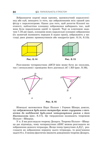§ 2. ПАрАлельНість У ПрОстОрі84
Зображаючи окремі види призми, прямокутний паралелепі-
пед або куб, виходять із того, що зображеннями всіх граней цих
фігур є паралелограми. Однак для того, щоб досягти більшої на-
очності, найчастіше площину зображення вибирають так, щоб
вона була паралельною одній із граней. Тоді за ключовою зада-
чею 7.16 дві грані, площини яких паралельні площині зображення
(їх зазвичай називають передня й задня грані), зображають у ви-
гляді двох рівних прямокутників або квадратів (рис. 8.14, 8.15).
Рис. 8.14 Рис. 8.15
Розглянемо чотирикутник АВСD (він може бути як опуклим,
так і неопуклим) і проведемо його діагоналі АС і ВD (рис. 8.16).
A C
B
D
A C
B
D
a б
Рис. 8.16
Німецькі математики Карл Польке і Герман Шварц довели,
що зображенням будь-якого тетраедра може слугувати з точ-
ністю до подібності будь-який чотирикутник разом з його
діагоналями (рис. 8.17). Це твердження називають теоремою
Польке—Шварца.
У п. 3 ми розглядали теорему Дезарга. Теорема Польке—Швар-
ца дає відповідь, чому чотирикутник ABSC можна розглядати як
зображення деякого тетраедра. Якщо тепер трикутник A1B1C1 роз-
глядати як зображення перерізу цього тетраедра, то розв’язання
задачі 6 п. 3 можна фактично вважати доведенням теореми Дезарга.
Право для безоплатного розміщення підручника в мережі Інтернет має
Міністерство освіти і науки України http://mon.gov.ua/ та Інститут модернізації змісту освіти https://imzo.gov.ua
 