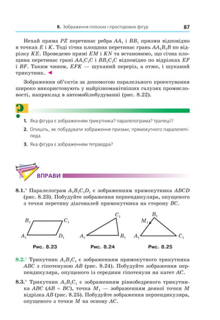 8. Зображення плоских і просторових фігур 87
Нехай пряма PZ перетинає ребра AA1 і BB1 призми відповідно
в точках E і K. Тоді січна площина перетинає грань AA1B1B по від-
різку KE. Проведемо прямі EM і KN та встановимо, що січна пло-
щина перетинає грані AA1C1C і BB1C1C відповідно по відрізках EF
і BF. Таким чином, EFK — шуканий переріз, а отже, і шуканий
трикутник. ◄
Зображення об’єктів за допомогою паралельного проектування
широко використовують у найрізноманітніших галузях промисло-
вості, наприклад в автомобілебудуванні (рис. 8.22).
?1. Яка фігура є зображенням трикутника? паралелограма? трапеції?
2. Опишіть, як побудувати зображення призми; прямокутного паралелепі-
педа.
3. Яка фігура є зображенням тетраедра?
ВпраВи
8.1.° Паралелограм A1B1C1D1 є зображенням прямокутника ABCD
(рис. 8.23). Побудуйте зображення перпендикуляра, опущеного
з точки перетину діагоналей прямокутника на сторону BC.
C1
D1A1
B1
C1
A1 B1 C1A1
B1
M1
Рис. 8.23 Рис. 8.24 Рис. 8.25
8.2.° Трикутник A1B1C1 є зображенням прямокутного трикутника
ABC з гіпотенузою AB (рис. 8.24). Побудуйте зображення пер-
пендикуляра, опущеного із середини гіпотенузи на катет AC.
8.3.° Трикутник A1B1C1 є зображенням рівнобедреного трикутни-
ка ABC (AB = BC), точка M1 — зображенням деякої точки М
відрізка AB (рис. 8.25). Побудуйте зображення перпендикуляра,
опущеного з точки M на основу AC.
Право для безоплатного розміщення підручника в мережі Інтернет має
Міністерство освіти і науки України http://mon.gov.ua/ та Інститут модернізації змісту освіти https://imzo.gov.ua
 