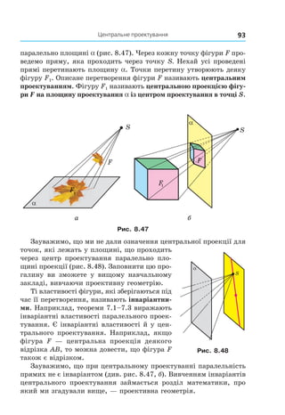 93Центральне проектування
паралельно площині a (рис. 8.47). Через кожну точку фігури F про-
ведемо пряму, яка проходить через точку S. Нехай усі проведені
прямі перетинають площину a. Точки перетину утворюють деяку
фігуру F1. Описане перетворення фігури F називають центральним
проектуванням. Фігуру F1 називають центральною проекцією фігу-
ри F на площину проектування a із центром проектування в точці S.
α
S
F
F1
F1
F
F
α
S
F
F
1
а б
Рис. 8.47
Зауважимо, що ми не дали означення центральної проекції для
точок, які лежать у площині, що проходить
через центр проектування паралельно пло-
щині проекції (рис. 8.48). Заповнити цю про-
галину ви зможете у вищому навчальному
закладі, вивчаючи проективну геометрію.
Ті властивості фігури, які зберігаються під
час її перетворення, називають інваріантни-
ми. Наприклад, теореми 7.1–7.3 виражають
інваріантні властивості паралельного проек-
тування. Є інваріантні властивості й у цен-
трального проектування. Наприклад, якщо
фігура F — центральна проекція деякого
відрізка АВ, то можна довести, що фігура F
також є відрізком.
Зауважимо, що при центральному проектуванні паралельність
прямих не є інваріантом (див. рис. 8.47, б). Вивченням інваріантів
центрального проектування займається розділ математики, про
який ми згадували вище, — проективна геометрія.
α
S
Рис. 8.48
Право для безоплатного розміщення підручника в мережі Інтернет має
Міністерство освіти і науки України http://mon.gov.ua/ та Інститут модернізації змісту освіти https://imzo.gov.ua
 
