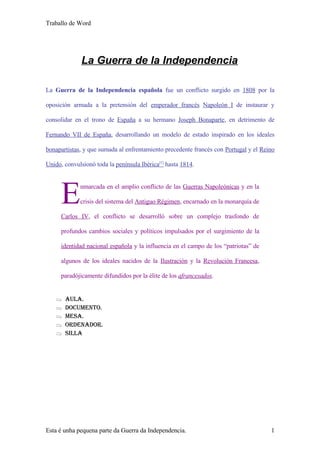 Traballo de Word




              La Guerra de la Independencia

La Guerra de la Independencia española fue un conflicto surgido en 1808 por la

oposición armada a la pretensión del emperador francés Napoleón I de instaurar y

consolidar en el trono de España a su hermano Joseph Bonaparte, en detrimento de

Fernando VII de España, desarrollando un modelo de estado inspirado en los ideales

bonapartistas, y que sumada al enfrentamiento precedente francés con Portugal y el Reino

Unido, convulsionó toda la península Ibérica[1] hasta 1814.




      E      nmarcada en el amplio conflicto de las Guerras Napoleónicas y en la

             crisis del sistema del Antiguo Régimen, encarnado en la monarquía de

      Carlos IV, el conflicto se desarrolló sobre un complejo trasfondo de

      profundos cambios sociales y políticos impulsados por el surgimiento de la

      identidad nacional española y la influencia en el campo de los “patriotas” de

      algunos de los ideales nacidos de la Ilustración y la Revolución Francesa,

      paradójicamente difundidos por la élite de los afrancesados.


   ⇒   AulA.
   ⇒   Documento.
   ⇒   mesA.
   ⇒   orDenADor.
   ⇒   sillA




Esta é unha pequena parte da Guerra da Independencia.                                 1
 