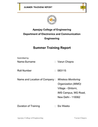 SUMMER TRAINING REPORT                                    I




                 Apeejay College of Engineering
      Department of Electronics and Communication
                                 Engineering


                  Summer Training Report


Submitted by:

Name-Surname                            : Varun Chopra


Roll Number                             : 083115


Name and Location of Company : Wireless Monitoring
                                          Organization (WMO)
                                          Village - Ghitorni,
                                          IMS Campus, MG Road,
                                          New Delhi - 110062


Duration of Training                    : Six Weeks



Apeejay College of Engineering                            Varun Chopra
 