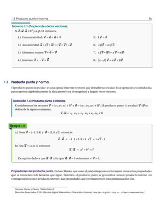 1.3 Producto punto y norma. 15 
Teorema 1.1 (Propiedades de los vectores). 
Si #v , w# ww, u# u 2 R3 y ®,¯ 2 R entonces, 
1.) Conmutatividad: #v Å 
w# w Æ 
w# w Å 
#v 
2.) Asociatividad: u# u Å(#v Å 
w# ww) Æ (u# u Å 
#v )Å 
w# w 
3.) Elemento neutro: #v Å 
# 
0 
Æ 
#v 
4.) Inversos: #v Å ¡ 
#v Æ 
# 
0 
5.) 1 #v Æ 
#v 
6.) ®¯#v Æ ®(¯#v ) 
7.) ® 
¡#v Å 
w# w
¢ 
Æ ®#v Å®w# w 
8.) 
¡ 
®Å¯ 
¢ #v Æ ®#v Å¯#v 
1.3 Producto punto y norma. 
El producto punto (o escalar) es una operación entre vectores que devuelve un escalar. Esta operación es introducida 
para expresar algebraicamente la idea geométrica de magnitud y ángulo entre vectores. 
Definición 1.4 (Producto punto o interior). 
Consideremos los vectores #v Æ (v1, v2, v3) 2 R3 y w# w Æ (w1,w2,w3) 2 R3. El producto punto (o escalar) #v ¢ 
w# w se 
define de la siguiente manera, 
#v ¢ 
w# w Æ v1 ¢w1 Å v2 ¢w2 Åv3 ¢w3 2 R 
Ejemplo 1.9 
a.) Sean #v Æ (¡1, 3,4) y w# w Æ (1, 0, 
p 
2) entonces 
#v ¢ 
w# w Æ ¡1 ¢ 1Å3 ¢ 0Å4 ¢ 
p 
2 Æ 4 
p 
2¡1 
b.) Sea u# u Æ (a,b,c) entonces 
u# u ¢ 
u# u Æ a2 Åb2 Åc2 
De aquí se deduce que u# u ¢ 
u# u ¸ 0 y que u# u ¢ 
u# u Æ 0 solamente si u# u Æ 0. 
Propiedades del producto punto. En los cálculos que usan el producto punto es frecuente invocar las propiedades 
que se enuncian en le teorema que sigue. También, el producto punto se generaliza como el producto interno (en 
contraposición con el producto exterior). Las propiedades que permanecen en esta generalización son, 
Vectores, Rectas y Planos. WalterMora F. 
Derechos Reservados © 2014 Revista digitalMatemática, Educación e Internet (www.tec-digital.itcr.ac.cr/revistamatematica/) 
 