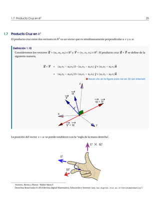 1.7 Producto Cruz en R3 25 
1.7 Producto Cruz en R3 
El producto cruz entre dos vectores en R3 es un vector que es simúltaneamente perpendicular a v y a w. 
Definición 1.10 
Consideremos los vectores u# u Æ (u1,u2,u3) 2 R3 y #v Æ (v1, v2, v3) 2 R3. El producto cruz u# u £ 
#v se define de la 
siguiente manera, 
u# u £ 
ˆk 
#v Æ (u2v3 ¡ u3v2) ˆı ¡(u1v3 ¡ u3v1) ˆ| Å(u1v2 ¡ u2v1)ˆk 
Æ (u2v3 ¡ u3v2) ˆı Å(u3v1 ¡ u1v3) ˆ| Å(u1v2 ¡ u2v1). Hacer clic en la figura para ver en 3D (en Internet) 
X 
Y 
Z 
v 
v 
v 
La posición del vector v £w se puede establecer con la “regla de la mano derecha”, 
Vectores, Rectas y Planos. WalterMora F. 
Derechos Reservados © 2014 Revista digitalMatemática, Educación e Internet (www.tec-digital.itcr.ac.cr/revistamatematica/) 
 