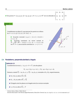 42 Rectas y planos 
. Tres puntos P Æ (p1,p2,p3), Q Æ (q1,q2,q3) y R Æ (r1, r2, r3) 2 R3 son no colineales si 
¯¯¯¯¯¯¯¯¯¯¯ 
p1 p2 p3 
q1 q2 q3 
r1 r2 r3 
¯¯¯¯¯¯¯¯¯¯¯ 
6Æ 0 
Ejemplo 2.5 
Consideremos un plano ¦1 que pasa por los puntos no colinea-les 
P Æ (1, 1, 1),Q Æ (2, 1,2) y R Æ (0, 2,¡1) 
N 
. Ecuación !vectorial: (x, y, z) Æ (1,1,1) Å t (1,0,1) Å 
s (¡1, 1,¡2) 
. Ecuación cartesiana: un vector normal es 
¡¡¡! 
Æ 
QP £ 
¡! 
RP Æ (1,0,1) £ (¡1,1,¡2) Æ (¡1,1, 1). Co-mo 
¡!N 
¢P Æ 1, una ecuación cartesiana es ¡x Å y Åz Æ 1. 
2.6 Paralelismo, perpendicularidad y ángulo 
Definición 2.3 
Consideremos la recta L1 : (x, y, z) Æ P Åt ¡!v 
y los dos planos 
¦1 : a1x Åb1y Åc1z Æ d1 y ¦2 : a2x Åb2y Åc2z Æ d2 
Entonces, siendo 
¡! 
N1 Æ (a1,b1,c1), y 
¡! 
N2 Æ (a2,b2,c2), normales a ¦1 y ¦2, respectivamente, 
¦1 Ò ¦2 si y sólo si 
¡! 
N1 Ò 
¡! 
N2 
¦1 ? ¦2 si y sólo si 
¡! 
N1 ? 
¡! 
N2 
El ángulo entre los planos es el ángulo entre los vectores normales 
L1 Ò ¦1 si y sólo si 
¡! 
N1 ? 
¡!v 
Vectores, Rectas y Planos. WalterMora F. 
Derechos Reservados © 2014 Revista digitalMatemática, Educación e Internet (www.tec-digital.itcr.ac.cr/revistamatematica/) 
 