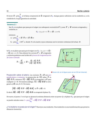 50 Rectas y planos 
¡!u 
¦0 
El vector u# u ¡proy 
se le llama componente de u# u ortogonal a ¦0 . Aunque parece suficiente con la condición a.), es la 
condición b.) la que garantiza la unicidad. 
Teorema 2.1 
Sea ¦0 es un plano que pasa por el origen (un subespacio vectorial de R3) y sean #v y w# w vectores ortogonales y 
unitarios, si 
¦0 : (x, y, z) Æ t ¢ 
#v Ås ¢ 
w# ww; t , s 2 R, 
entonces 
a.) proy 
¡!u 
¦0 
Æ (u# u ¢ 
#v )v Å(u# u ¢ 
w# ww)w 
¡!u 
¦0 
b.) proy 
Æ BBT u, donde B es la matriz cuyas columnas son lo vectores (columna) de la base B. 
# v1 
Si ¦0 es un plano que pasa por el origen con ¦0 : (x, y, z) Æ t ¢ 
Å 
s ¢ 
# v2 
con t , s 2 R. Para obtener los vectores #v y w# w ortogonales 
y unitarios podemos usar la idea del proceso de ortogonalización 
de Gram-Schmidt: 
#v Æ 
# v1 
jj 
# v1 
jj 
y w# w Æ 
# v2 
# v2 
¡(¢ 
#v )#v 
Ò 
# v2 
# v2 
¡(¢ 
#v )#v Ò 
v1 
v2 
v v2 2 
v 
w 
proy 
v2 Origen 
v1 
proy 
v1 
Proyección sobre el plano. Los vectores #v y w# w son per-pendiculares 
y unitarios. La proyección de 
¡¡! 
OQ sobre #v es 
#    
OQ 
( 
¢ 
#v )#v y entonces 
¡¡! 
OQ ¡( 
#    
OQ 
¢ 
#v )#v es ortogonal a ®#v para 
cualquier ® 2 R. De manera análoga, 
¡¡! 
OQ ¡( 
#    
OQ 
¢ 
w# ww)w# w es orto-gonal 
a ¯ w# w con ¯ 2 R. Por tanto, 
h#    
OQ 
#    
OQ 
¡( 
¢ 
#    
OQ 
#v )#v ¡( 
¢ 
w# ww)w# w
i 
¢ (®#v Å¯ w# ww) Æ 0. 
Es decir, 
#    
OQ 
#    
OQ 
¡( 
¢ 
#    
OQ 
#v )#v ¡( 
¢ 
w# ww)w# w es ortogonal al plano ¦0. 
. Hacer clic en la figura para ver en 3D (en Internet) 
De nuevo, el punto E en el que se alcanza lamínima distancia entre un punto Q y el plano ¦0, que pasa por el origen 
se puede calcular como E Æ proy 
¡¡! 
OQ 
¦0 
#    
OQ 
Æ ( 
¢ 
#    
OQ 
#v )#v Å( 
¢ 
w# ww)w# w 
¿Y si el plano no pasa por el origen? Hacemos una traslación. Una traslación es una transformación que preserva 
distancia (isometría). 
 