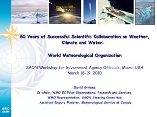 60 Years of Successful Scientific Collaboration on Weather, Climate and Water:   World Meteorological Organization SAON Workshop for Government Agency Officials, Miami, USA March 18-19, 2010 David Grimes Co-chair, WMO EC Polar Observations, Research and Services, WMO Representative, SAON Steering Committee Assistant-Deputy Minister, Meteorological Service of Canada 