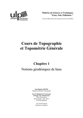 Maîtrise de Sciences et Techniques
"Eaux, Sols, Pollutions "
Ecole et Observatoire des Sciences de la Terre (EOST)
Cours de Topographie
et Topométrie Générale
Chapitre 1
Notions géodésiques de base
Jean-Baptiste HENRY
Ingénieur Géomètre-Topographe
Service Régional de Traitement
d’Image et de Télédétection
Parc d’Innovation
Bd S. Brandt – B.P. 10413
67412 ILLKIRCH
Tél. 03.90.24.46.44
jb@sertit.u-strasbg.fr
 