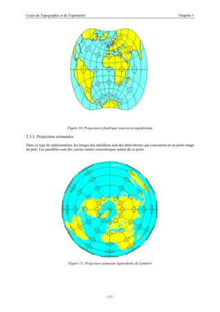Cours de Topographie et de Topométrie Chapitre 1
Figure 10. Projection cylindrique transverse équidistante
2.3.3. Projections azimutales
Dans ce type de représentation, les images des méridiens sont des demi-droites qui concourent en un point image
du pôle. Les parallèles sont des cercles entiers concentriques autour de ce point.
Figure 11. Projection azimutale équivalente de Lambert
- 11 -
 