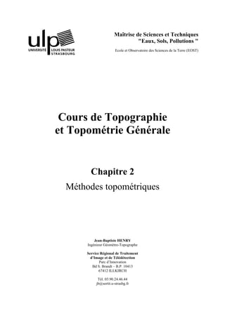 Maîtrise de Sciences et Techniques
"Eaux, Sols, Pollutions "
Ecole et Observatoire des Sciences de la Terre (EOST)
Cours de Topographie
et Topométrie Générale
Chapitre 2
Méthodes topométriques
Jean-Baptiste HENRY
Ingénieur Géomètre-Topographe
Service Régional de Traitement
d’Image et de Télédétection
Parc d’Innovation
Bd S. Brandt – B.P. 10413
67412 ILLKIRCH
Tél. 03.90.24.46.44
jb@sertit.u-strasbg.fr
 