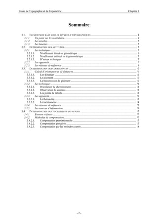 Cours de Topographie et de Topométrie Chapitre 2
Sommaire
3.1. ELEMENTS DE BASE SUR LES APPAREILS TOPOGRAPHIQUES ..................................................................... 4
3.1.1. Un point sur le vocabulaire............................................................................................................. 4
3.1.2. Les nivelles...................................................................................................................................... 5
3.1.3. Les lunettes...................................................................................................................................... 5
3.2. DETERMINATION DES ALTITUDES............................................................................................................. 5
3.2.1. Les techniques................................................................................................................................. 5
3.2.1.1. Nivellement direct ou géométrique ......................................................................................... 6
3.2.1.2. Nivellement indirect ou trigonométrique ................................................................................ 7
3.2.1.3. D’autres techniques................................................................................................................. 7
3.2.2. Les appareils................................................................................................................................... 7
3.2.3. Les réseaux de référence................................................................................................................. 9
3.3. DETERMINATION DES COORDONNEES .................................................................................................... 10
3.3.1. Calcul d’orientation et de distances.............................................................................................. 10
3.3.1.1. Les distances ......................................................................................................................... 10
3.3.1.2. Le gisement........................................................................................................................... 10
3.3.1.3. La transmission de gisement ................................................................................................. 10
3.3.2. Les techniques............................................................................................................................... 11
3.3.2.1. Orientation de cheminements................................................................................................ 11
3.3.2.2. Observation du canevas......................................................................................................... 12
3.3.2.3. Les points de détails.............................................................................................................. 12
3.3.3. Les appareils................................................................................................................................. 13
3.3.3.1. Le théodolite.......................................................................................................................... 13
3.3.3.2. Le tachéomètre...................................................................................................................... 14
3.3.4. Les réseaux de référence............................................................................................................... 15
3.3.5. Les sources d’information............................................................................................................. 16
3.4. DETERMINATION DE L’INCERTITUDE DE MESURE................................................................................... 17
3.4.1. Erreurs et fautes............................................................................................................................ 17
3.4.2. Méthodes de compensation ........................................................................................................... 17
3.4.2.1. Compensation proportionnelle .............................................................................................. 17
3.4.2.2. Compensation pondérée ........................................................................................................ 17
3.4.2.3. Compensation par les moindres carrés.................................................................................. 18
- 2 -
 