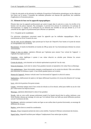 Cours de Topographie et de Topométrie Chapitre 2
L’objet de cette partie est de présenter les méthodes d’acquisition d’informations géométriques sur des objets par
levé direct sur le terrain. L’ensemble des méthodes présentées ont chacune des spécificités, des conditions
d’application et d’exécution précises.
3.1. Eléments de base sur les appareils topographiques
Présents dans tous les appareils professionnels qui seront évoqués dans la suite de ce cours, les nivelles et les
lunettes sont des pièces majeures. Par conséquent, il convient d’en préciser la constitution et le principe de
fonctionnement. Le réglage et la vérification de ces éléments très sensibles ne sera pas abordé ici, et il est
conseillé de faire appel à un professionnel pour effectuer ces opérations.
3.1.1. Un point sur le vocabulaire
Ces précisions sémantiques concernent autant les appareils que les méthodes topographiques. Elles se
concrétiseront au fil de l’avancée du cours.
Axe de visée, axe de collimation : ligne passant par les foyers de l’objectifs d’une lunette et le point de mesure
en correspondance avec le réticule.
Basculement : la lunette du théodolite est tournée de 200 gr autour de l’axe horizontal pour éliminer les erreurs
instrumentales.
Calage et mise en station : opération effectuée par l’opérateur pour amener l’axe vertical de l’appareil à
l’aplomb d’un repère sur le sol.
Correction : valeur algébrique à ajouter à une valeur observée ou calculée pour éliminer les erreurs
systématiques connues.
Croisée du réticule : croix dessinée sur le réticule représentant un point de l’axe de visée.
Erreur de fermeture : écart entre la valeur d’une grandeur mesurée en topométrie et la valeur fixée ou théorique.
Fils stadimétriques : lignes horizontales marquées symétriquement sur la croisée du réticule. Elles sont utilisées
pour déterminer les distances à partir d’une échelle graduée placée sur la station.
Hauteur de l’appareil : distance verticale entre l’axe horizontal de l’appareil et celle de la station.
Implantation : établissement de repères et de lignes définissant la position et le niveau des éléments de l’ouvrage
à construire.
Levé : relevé de la position d’un point existant.
Lunette : instrument optique muni d’une croisée de réticule ou d’un réticule, utilisé pour établir un axe de visée
par l’observation d’un objet de mesure.
Mesurage : opérations déterminant la valeur d’une grandeur.
Nivelle : tube en verre scellé, presque entièrement rempli d’un liquide (alcool) dont la surface intérieure a une
forme bombée obtenue par moulage, de sorte que l’air enfermé forme une bulle qui prend différentes positions
suivant l’inclinaison du tube.
Nivellement : opération consistant à mettre une ligne ou une surface dans la position horizontale, ou mesurage de
différences de niveaux.
Repères : points dont on connaît les coordonnées.
Réticule : disque transparent portant des traits ou des échelles. Il permet d’effectuer correctement des lectures.
Signal, balise : dispositif auxiliaire pour indiquer l’emplacement d’une station (par un jalon).
- 4 -
 