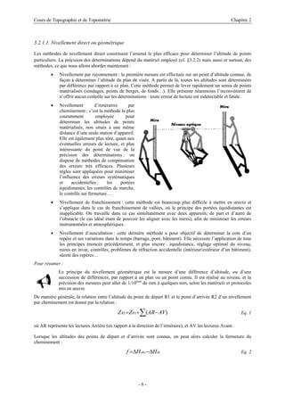 Cours de Topographie et de Topométrie Chapitre 2
3.2.1.1. Nivellement direct ou géométrique
Les méthodes de nivellement direct constituent l’arsenal le plus efficace pour déterminer l’altitude de points
particuliers. La précision des déterminations dépend du matériel employé (cf. §3.2.2) mais aussi et surtout, des
méthodes, ce que nous allons aborder maintenant :
• Nivellement par rayonnement : la première mesure est effectuée sur un point d’altitude connue, de
façon à déterminer l’altitude du plan de visée. A partir de là, toutes les altitudes sont déterminées
par différence par rapport à ce plan. Cette méthode permet de lever rapidement un semis de points
matérialisés (sondages, points de berges, de fonds…). Elle présente néanmoins l’inconvénient de
n’offrir aucun contrôle sur les déterminations : toute erreur de lecture est indétectable et fatale.
• Nivellement d’itinéraires par
cheminement : c’est la méthode la plus
couramment employée pour
déterminer les altitudes de points
matérialisés, non situés à une même
distance d’une seule station d’appareil.
Elle est également plus sûre, quant aux
éventuelles erreurs de lecture, et plus
intéressante du point de vue de la
précision des déterminations : on
dispose de méthodes de compensation
des erreurs très efficaces. Plusieurs
règles sont appliquées pour minimiser
l’influence des erreurs systématiques
et accidentelles : les portées
équidistantes, les contrôles de marche,
le contrôle sur fermeture…
Nivellement de franchissem
• ent : cette méthode est beaucoup plus difficile à mettre en œuvre et
• dernière méthode a pour objectif de déterminer la cote d’un
Pour résume
principe du nivellement géométrique est la mesure d’une différence d’altitude, ou d’une
tion entre l’altitude du point de départ R1 et le point d’arrivée R2 d’un nivellement
s’applique dans le cas de franchissement de vallées, où le principe des portées équidistantes est
inapplicable. On travaille dans ce cas simultanément avec deux appareils, de part et d’autre de
l’obstacle (le cas idéal étant de pouvoir les aligner avec les mires), afin de minimiser les erreurs
instrumentales et atmosphériques.
Nivellement d’auscultation : cette
repère et ses variations dans le temps (barrage, pont, bâtiment). Elle nécessite l’application de tous
les principes énoncés précédemment, et plus encore : équidistance, réglage optimal du niveau,
mires en invar, contrôles, problèmes de réfraction accidentelle (intérieur/extérieur d’un bâtiment),
sûreté des repères…
r :
Le
9 succession de différences, par rapport à un plan ou un point connu. Il est réalisé au niveau, et la
précision des mesures peut aller de 1/10ème
de mm à quelques mm, selon les matériels et protocoles
mis en œuvre.
générale, la rela
De manière
par cheminement est donné par la relation :
∑ −
+
= )
(
1
2 AV
AR
Z
Z R
R Eq. 1
où AR représente les lectures Arrière (en rapport à la direction de l’itinéraire), et AV les lectures Avant.
Lorsque les altitudes des points de départ et d’arrivée sont connus, on peut alors calculer la fermeture du
cheminement :
th
obs H
H
f ∆
−
∆
= Eq. 2
- 6 -
 