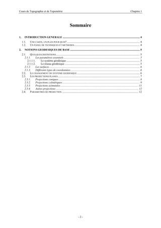 Cours de Topographie et de Topométrie Chapitre 1
Sommaire
1. INTRODUCTION GENERALE ................................................................................................................. 4
1.1. UNE CARTE, UN PLAN POUR QUOI?........................................................................................................... 4
1.2. UN PANEL DE TECHNIQUES ET METHODES................................................................................................ 4
2. NOTIONS GEODESIQUES DE BASE ...................................................................................................... 5
2.1. QUELQUES DEFINITIONS........................................................................................................................... 5
2.1.1. Les paramètres essentiels................................................................................................................ 5
2.1.1.1. Le système géodésique............................................................................................................ 5
2.1.1.2. Le réseau géodésique .............................................................................................................. 5
2.1.2. Les surfaces..................................................................................................................................... 6
2.1.3. Différents types de coordonnées...................................................................................................... 6
2.2. LE CHANGEMENT DE SYSTEME GEODESIQUE............................................................................................ 6
2.3. LES PROJECTIONS PLANES ........................................................................................................................ 7
2.3.1. Projections coniques ....................................................................................................................... 8
2.3.2. Projections cylindriques.................................................................................................................. 9
2.3.3. Projections azimutales .................................................................................................................. 11
2.3.4. Autres projections ......................................................................................................................... 12
2.4. PARAMETRES DE PROJECTION ................................................................................................................ 12
- 2 -
 