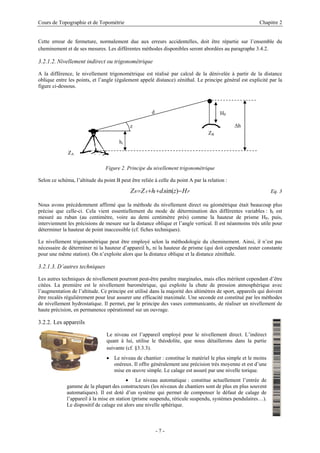 Cours de Topographie et de Topométrie Chapitre 2
Cette erreur de fermeture, normalement due aux erreurs accidentelles, doit être répartie sur l’ensemble du
cheminement et de ses mesures. Les différentes méthodes disponibles seront abordées au paragraphe 3.4.2.
3.2.1.2. Nivellement indirect ou trigonométrique
A la différence, le nivellement trigonométrique est réalisé par calcul de la dénivelée à partir de la distance
oblique entre les points, et l’angle (également appelé distance) zénithal. Le principe général est explicité par la
figure ci-dessous.
HP
ZB
∆h
hi
z
d
ZA
Figure 2. Principe du nivellement trigonométrique
Selon ce schéma, l’altitude du point B peut être reliée à celle du point A par la relation :
P
i
A
B H
z
d
h
Z
Z −
+
+
= )
sin(
. Eq. 3
Nous avons précédemment affirmé que la méthode du nivellement direct ou géométrique était beaucoup plus
précise que celle-ci. Cela vient essentiellement du mode de détermination des différentes variables : hi est
mesuré au ruban (au centimètre, voire au demi centimètre près) comme la hauteur de prisme HP, puis,
interviennent les précisions de mesure sur la distance oblique et l’angle vertical. Il est néanmoins très utile pour
déterminer la hauteur de point inaccessible (cf. fiches techniques).
Le nivellement trigonométrique peut être employé selon la méthodologie du cheminement. Ainsi, il n’est pas
nécessaire de déterminer ni la hauteur d’appareil hi, ni la hauteur de prisme (qui doit cependant rester constante
pour une même station). On n’exploite alors que la distance oblique et la distance zénithale.
3.2.1.3. D’autres techniques
Les autres techniques de nivellement pourront peut-être paraître marginales, mais elles méritent cependant d’être
citées. La première est le nivellement barométrique, qui exploite la chute de pression atmosphérique avec
l’augmentation de l’altitude. Ce principe est utilisé dans la majorité des altimètres de sport, appareils qui doivent
être recalés régulièrement pour leur assurer une efficacité maximale. Une seconde est constitué par les méthodes
de nivellement hydrostatique. Il permet, par le principe des vases communicants, de réaliser un nivellement de
haute précision, en permanence opérationnel sur un ouvrage.
3.2.2. Les appareils
Le niveau est l’appareil employé pour le nivellement direct. L’indirect
quant à lui, utilise le théodolite, que nous détaillerons dans la partie
suivante (cf. §3.3.3).
• Le niveau de chantier : constitue le matériel le plus simple et le moins
onéreux. Il offre généralement une précision très moyenne et est d’une
mise en œuvre simple. Le calage est assuré par une nivelle torique.
• Le niveau automatique : constitue actuellement l’entrée de
gamme de la plupart des constructeurs (les niveaux de chantiers sont de plus en plus souvent
automatiques). Il est doté d’un système qui permet de compenser le défaut de calage de
l’appareil à la mise en station (prisme suspendu, réticule suspendu, systèmes pendulaires…).
Le dispositif de calage est alors une nivelle sphérique.
- 7 -
 