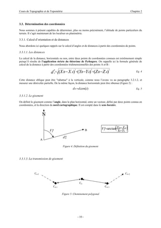 Cours de Topographie et de Topométrie Chapitre 2
3.3. Détermination des coordonnées
Nous sommes à présent capables de déterminer, plus ou moins précisément, l’altitude de points particuliers du
terrain. Il s’agit maintenant de les localiser en planimétrie.
3.3.1. Calcul d’orientation et de distances
Nous abordons ici quelques rappels sur le calcul d’angles et de distances à partir des coordonnées de points.
3.3.1.1. Les distances
Le calcul de la distance, horizontale ou non, entre deux points de coordonnées connues est extrêmement simple
puisqu’il résulte de l’application stricte du théorème de Pythagore. On rappelle ici la formule générale de
calcul de la distance à partir des coordonnées tridimensionnelles des points A et B :
)
(
)
(
)
(
2
2
2
A
B
A
B
A
B Z
Z
Y
Y
X
X
d
B
A −
−
− +
+
= Eq. 4
Cette distance oblique peut être "rabattue" à la verticale, comme nous l’avons vu au paragraphe 3.2.1.2, et
mesurer une dénivelée partielle. De la même façon, la distance horizontale peut être obtenue (Figure 2) :
)
cos(
. z
d
dH = Eq. 5
3.3.1.2. Le gisement
On définit le gisement comme l’angle, dans le plan horizontal, entre un vecteur, défini par deux points connus en
coordonnées, et la direction du nord cartographique. Il est compté dans le sens horaire.
A
B
A
V
B
A
d
N
( )
A
B
A
B
B
A
Y
Y
X
X
V
−
−
=arctan
B
Figure 4. Définition du gisement
3.3.1.3. La transmission de gisement
Cn-2 Cn+2
Cn
Cn-1 Cn+1
Figure 5. Cheminement polygonal
- 10 -
 