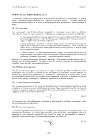 Cours de Topographie et de Topométrie Chapitre 2
3.4. Détermination de l’incertitude de mesure
Une mesure est entachée d’une certaine erreur, d’une incertitude. Elle provient de divers facteurs : la méthode
utilisée, l’instrument employé, l’expérience de l’opérateur, la grandeur mesurée… Différentes notions sont
utilisées pour qualifier la qualité de la mesure, et divers moyens existent pour répartir les résidus d’une série de
mesure.
3.4.1. Erreurs et fautes
Nous avons jusqu’ici parlé de fautes, d’erreurs accidentelles et systématiques sans en donner une définition
précise. Tous ces termes, bien que faisant partie du même champ sémantique, couvrent des notions différentes.
• La faute : manquement à une norme, aux règles d’une science, d’une technique (Petit Larousse). On
parle de faute généralement à propos de l’opérateur, et peut être due à un manque de soin, le non
respect des règles de base, le manque d’expérience…
• L’erreur systématique : se répète et se cumule à chaque mesure. Elle est le plus souvent due aux
imprécisions de l’instrument (qualité des composants, défauts de réglages…) et aux contraintes de
sa mise œuvre. L’influence de ces erreurs peut souvent être évaluée par calcul, et prise en compte
dans la détermination finale.
• L’erreur accidentelle : de valeur et de signe aléatoires, elle peut avoir diverses origines : défaut de
calage de l’appareil à la mise en station, erreur de pointé, de lecture, des paramètres extérieurs non
maîtrisables (température, hygrométrie…), erreur de réfraction accidentelle…
Sur une série de mesures (cheminement altimétrique, polygonal), l’influence des erreurs systématiques doit être
minimisée par la méthode employée. Par contre, il reste les erreurs accidentelles qui sont généralement
considérées comme les seules participant aux fermetures.
3.4.2. Méthodes de compensation
Tout protocole de mesure génère des erreurs. Il est capital d’identifier, quantifier et réduire les erreurs
systématiques, mais les erreurs accidentelles doivent être réparties sur l’ensemble. Plusieurs méthodes sont
possibles, mais partent toutes globalement de l’hypothèse de l’équiprobabilité de chaque source d’erreur
accidentelle lors de chaque mesure. Par exemple, sur un cheminement altimétrique, la probabilité de faire une
erreur de lecture sur mire est identique qu’il s’agisse de la première ou de la nième dénivelée.
3.4.2.1. Compensation proportionnelle
C’est le mode de compensation le plus simple. Il exploite l’hypothèse d’équiprobabilité au mot : l’erreur globale
constatée sur la série de mesures est la résultante des erreurs sur chaque mesure de la série. Par conséquent, la
fermeture est répartie sur chaque mesure individuelle. Pour une fermeture f obtenue sur n mesures, la correction
à appliquer aux observations est alors donnée par :
n
f
c −
= [Eq. 13]
Elle peut s’avérer tout à fait suffisante pour la répartition de la fermeture d’un nivellement géométrique à portées
strictement équidistantes et équivalentes.
3.4.2.2. Compensation pondérée
La compensation pondérée est une amélioration de la compensation proportionnelle. Elle prend en compte, par la
pondération des observations, une certaine appréciation de la qualité des mesures. Tout le problème est alors de
déterminer le facteur significatif agissant sur cette qualité. De même que précédemment, la correction à
appliquer à la jième observation sur n, de facteur de pondération p, est donnée par :
∑
=
−
= n
i
j
i
j
j
p
p
f
c
1
[Eq. 14]
- 17 -
 