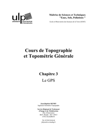 Maîtrise de Sciences et Techniques
"Eaux, Sols, Pollutions "
Ecole et Observatoire des Sciences de la Terre (EOST)
Cours de Topographie
et Topométrie Générale
Chapitre 3
Le GPS
Jean-Baptiste HENRY
Ingénieur Géomètre-Topographe
Service Régional de Traitement
d’Image et de Télédétection
Parc d’Innovation
Bd S. Brandt – B.P. 10413
67412 ILLKIRCH
Tél. 03.90.24.46.44
jb@sertit.u-strasbg.fr
 
