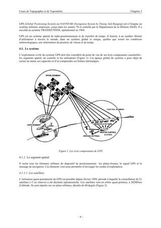 Cours de Topographie et de Topométrie Chapitre 3
GPS (Global Positioning System) ou NAVSTAR (Navigation System by Timing And Ranging) est à l'origine un
système militaire américain, conçu dans les années 70 et contrôlé par le Département de la Défense (DoD). Il a
succédé au système TRANSIT/NNSS, opérationnel en 1964.
GPS est un système spatial de radio-positionnement et de transfert de temps. Il fournit, à un nombre illimité
d’utilisateurs à travers le monde, dans un système global et unique, quelles que soient les conditions
météorologiques, une information de position, de vitesse et de temps.
4.1. Le système
L’exploitation civile du système GPS doit être considéré du point de vue de ses trois composantes essentielles :
les segments spatial, de contrôle et les utilisateurs (Figure 1). Cet aperçu global du système a pour objet de
cerner au mieux ses capacités et d’en comprendre ses limites intrinsèques.
Figure 1. Les trois composantes de GPS
4.1.1. Le segment spatial
Il inclut tous les éléments orbitaux du dispositif de positionnement : les plates-formes, le signal GPS et le
message de navigation. Ces éléments vont nous permettre d’envisager les modes d’exploitation.
4.1.1.1. Les satellites
L’utilisation quasi-permanente de GPS est possible depuis février 1994, période à laquelle la constellation de 21
satellites (+3 en réserve) a été déclarée opérationnelle. Ces satellites sont en orbite quasi-polaires, à 20200 km
d’altitude. Ils sont répartis sur six plans orbitaux, décalés de 60 degrés (Figure 2).
- 4 -
 