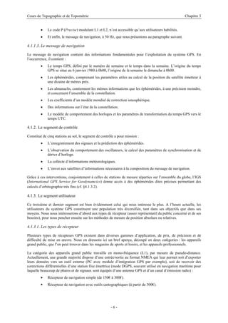 Cours de Topographie et de Topométrie Chapitre 3
• Le code P (Precise) modulant L1 et L2, n’est accessible qu’aux utilisateurs habilités.
• Et enfin, le message de navigation, à 50 Hz, que nous présentons au paragraphe suivant.
4.1.1.3. Le message de navigation
Le message de navigation contient des informations fondamentales pour l’exploitation du système GPS. En
l’occurrence, il contient :
• Le temps GPS, défini par le numéro de semaine et le temps dans la semaine. L’origine du temps
GPS se situe au 6 janvier 1980 à 0h00, l’origine de la semaine le dimanche à 0h00.
• Les éphémérides, comprenant les paramètres utiles au calcul de la position du satellite émetteur à
une dizaine de mètres près.
• Les almanachs, contiennent les mêmes informations que les éphémérides, à une précision moindre,
et concernent l’ensemble de la constellation.
• Les coefficients d’un modèle mondial de correction ionosphérique.
• Des informations sur l’état de la constellation.
• Le modèle de comportement des horloges et les paramètres de transformation du temps GPS vers le
temps UTC.
4.1.2. Le segment de contrôle
Constitué de cinq stations au sol, le segment de contrôle a pour mission :
• L’enregistrement des signaux et la prédiction des éphémérides.
• L’observation du comportement des oscillateurs, le calcul des paramètres de synchronisation et de
dérive d’horloge.
• La collecte d’informations météorologiques.
• L’envoi aux satellites d’informations nécessaires à la composition du message de navigation.
Grâce à ces interventions, conjointement à celles de stations de mesure réparties sur l’ensemble du globe, l’IGS
(International GPS Service for Geodynamcics) donne accès à des éphémérides dites précises permettant des
calculs d’orbitographie très fins (cf. §4.1.3.2).
4.1.3. Le segment utilisateur
Ce troisième et dernier segment est bien évidemment celui qui nous intéresse le plus. A l’heure actuelle, les
utilisateurs du système GPS constituent une population très diversifiée, tant dans ses objectifs que dans ses
moyens. Nous nous intéresserons d’abord aux types de récepteur (assez représentatif du public concerné et de ses
besoins), pour nous pencher ensuite sur les méthodes de mesure de position absolues ou relatives.
4.1.3.1. Les types de récepteur
Plusieurs types de récepteurs GPS existent dans diverses gammes d’application, de prix, de précision et de
difficulté de mise en œuvre. Nous en dressons ici un bref aperçu, découpé en deux catégories : les appareils
grand public, que l’on peut trouver dans les magasins de sports et loisirs, et les appareils professionnels.
La catégorie des appareils grand public travaille en mono-fréquence (L1), par mesure de pseudo-distance.
Actuellement, une grande majorité dispose d’une entrée/sortie au format NMEA qui leur permet soit d’exporter
leurs données vers un outil externe (PC avec module d’intégration GPS par exemple), soit de recevoir des
corrections différentielles d’une station fixe émettrice (mode DGPS, souvent utilisé en navigation maritime pour
laquelle beaucoup de phares et de signaux sont équipés d’une antenne GPS et d’un canal d’émission radio) :
• Récepteur de navigation simple (de 150€ à 300€).
• Récepteur de navigation avec outils cartographiques (à partir de 300€).
- 6 -
 