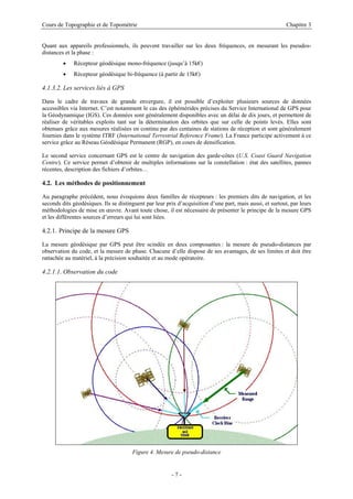Cours de Topographie et de Topométrie Chapitre 3
Quant aux appareils professionnels, ils peuvent travailler sur les deux fréquences, en mesurant les pseudos-
distances et la phase :
• Récepteur géodésique mono-fréquence (jusqu’à 15k€)
• Récepteur géodésique bi-fréquence (à partir de 15k€)
4.1.3.2. Les services liés à GPS
Dans le cadre de travaux de grande envergure, il est possible d’exploiter plusieurs sources de données
accessibles via Internet. C’est notamment le cas des éphémérides précises du Service International de GPS pour
la Géodynamique (IGS). Ces données sont généralement disponibles avec un délai de dix jours, et permettent de
réaliser de véritables exploits tant sur la détermination des orbites que sur celle de points levés. Elles sont
obtenues grâce aux mesures réalisées en continu par des centaines de stations de réception et sont généralement
fournies dans le système ITRF (International Terrestrial Reference Frame). La France participe activement à ce
service grâce au Réseau Géodésique Permanent (RGP), en cours de densification.
Le second service concernant GPS est le centre de navigation des garde-côtes (U.S. Coast Guard Navigation
Centre). Ce service permet d’obtenir de multiples informations sur la constellation : état des satellites, pannes
récentes, description des fichiers d’orbites…
4.2. Les méthodes de positionnement
Au paragraphe précédent, nous évoquions deux familles de récepteurs : les premiers dits de navigation, et les
seconds dits géodésiques. Ils se distinguent par leur prix d’acquisition d’une part, mais aussi, et surtout, par leurs
méthodologies de mise en œuvre. Avant toute chose, il est nécessaire de présenter le principe de la mesure GPS
et les différentes sources d’erreurs qui lui sont liées.
4.2.1. Principe de la mesure GPS
La mesure géodésique par GPS peut être scindée en deux composantes : la mesure de pseudo-distances par
observation du code, et la mesure de phase. Chacune d’elle dispose de ses avantages, de ses limites et doit être
rattachée au matériel, à la précision souhaitée et au mode opératoire.
4.2.1.1. Observation du code
Figure 4. Mesure de pseudo-distance
- 7 -
 