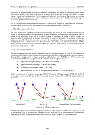 Cours de Topographie et de Topométrie Chapitre 3
La mesure de pseudo-distance par observation du code est basée sur une analyse de corrélation entre le signal
émis par un satellite et la réplique générée par le récepteur. Ainsi, le décalage temporel observé entre ces deux
signaux nous donne le temps mis par l’onde pour parcourir la distance entre son point d’émission et son point de
réception. La position du récepteur est alors calculée par intersection de sphères, d’où la nécessité de disposer
d’au moins quatre satellites en visibilité.
Un tel calcul nécessite des outils extrêmement précis : stabilité de la réplique du code généré par le récepteur,
résolution de la mesure de temps (quelques dixièmes de nano secondes pour les meilleurs !)…
4.2.1.2. Observation de la phase
De fortes imprécisions entachent la qualité du positionnement par mesure de code. Plutôt que de mesurer un
temps de parcours de l’onde électromagnétique, on va s’intéresser à la détermination du déphasage entre le
signal reçu et sa réplique généré par le récepteur, la phase de battement. Se basant sur l’effet Doppler, on
détermine alors la variation de la distance entre satellite et récepteur. L’essentiel du problème est alors de
déterminer le nombre de cycles nécessaire au parcours de cette distance. Cette inconnue, couramment appelée
l’ambiguïté entière, est difficilement accessible, et on utilise des méthodes de différentiation (simple, double,
triple), selon la configuration des observations. Elles ont cependant pour avantage de réduire l’influence des
erreurs citées au paragraphe 4.2.1.4.
4.2.1.3. Les facteurs de qualité
Le principe du positionnement par GPS nous montre que des contraintes existent en terme de distribution de la
constellation. En effet, une mauvaise répartition des satellites engendrera une faible précision de positionnement.
Pour qualifier cette géométrie, on dispose généralement d’indicateurs notés DOP (Dilution Of Precision) et qui
donnent, à un instant donné, une appréciation de l’affaiblissement de la précision pour :
• Un positionnement planimétrique : HDOP (Horizontal DOP)
• Un positionnement altimétrique : VDOP (Vertical DOP)
• Une détermination du temps : TDOP (Time DOP)
• Un positionnement 3D (avec un minimum de trois satellites) : PDOP (Position DOP)
Enfin, on retient souvent un dernier facteur appelé GDOP (Geometric DOP) qui intègre le PDOP et le TDOP. Il
n’est le plus souvent accessible que sur des récepteurs géodésiques et nécessite la visibilité de quatre satellites au
minimum.
Mauvais GDOP Bon GDOP Mauvais GDOP dus aux obstacles
Figure 5. Le GDOP, pratiquement
Généralement, pour un positionnement par pseudo-distance et si plus de quatre satellites sont visibles (ce qui est
le plus souvent le cas en milieu naturel, mais peut parfois s’avérer difficile en zone urbaine), les paramètres du
DOP servent à choisir les quatre satellites les mieux placés, de façon à proposer les meilleurs résultats.
- 8 -
 