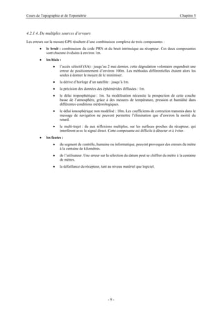 Cours de Topographie et de Topométrie Chapitre 3
4.2.1.4. De multiples sources d’erreurs
Les erreurs sur la mesure GPS résultent d’une combinaison complexe de trois composantes :
• le bruit : combinaison du code PRN et du bruit intrinsèque au récepteur. Ces deux composantes
sont chacune évaluées à environ 1m.
• les biais :
• l’accès sélectif (SA) : jusqu’au 2 mai dernier, cette dégradation volontaire engendrait une
erreur de positionnement d’environ 100m. Les méthodes différentielles étaient alors les
seules à donner le moyen de le minimiser.
• la dérive d’horloge d’un satellite : jusqu’à 1m.
• la précision des données des éphémérides diffusées : 1m.
• le délai troposphérique : 1m. Sa modélisation nécessite la prospection de cette couche
basse de l’atmosphère, grâce à des mesures de température, pression et humidité dans
différentes conditions météorologiques.
• le délai ionosphérique non modélisé : 10m. Les coefficients de correction transmis dans le
message de navigation ne peuvent permettre l’élimination que d’environ la moitié du
retard.
• le multi-trajet : du aux réflexions multiples, sur les surfaces proches du récepteur, qui
interfèrent avec le signal direct. Cette composante est difficile à détecter et à éviter.
• les fautes :
• du segment de contrôle, humaine ou informatique, peuvent provoquer des erreurs du mètre
à la centaine de kilomètres.
• de l’utilisateur. Une erreur sur la sélection du datum peut se chiffrer du mètre à la centaine
de mètres.
• la défaillance du récepteur, tant au niveau matériel que logiciel.
- 9 -
 