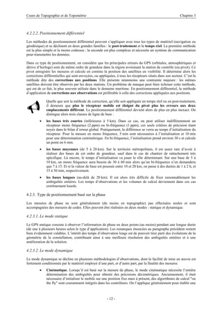 Cours de Topographie et de Topométrie Chapitre 3
4.2.2.2. Positionnement différentiel
Les méthodes de positionnement différentiel peuvent s’appliquer avec tous les types de matériel (navigation ou
géodésique) et se déclinent en deux grandes familles : le post-traitement et le temps réel. La première méthode
est la plus simple et la moins coûteuse ; la seconde est plus complexe et nécessite un système de communication
pour transmettre les données.
Dans ce type de positionnement, on considère que les principales erreurs du GPS (orbitales, atmosphériques et
dérive d’horloge) sont du même ordre de grandeur dans la région avoisinant la station de contrôle (ou pivot). Ce
pivot enregistre les mesures et calcule en continu la position des satellites en visibilité. Il détermine alors les
corrections différentielles qui sont envoyées, ou appliquées, à tous les récepteurs situés dans son secteur. C’est la
méthode dite des corrections aux positions. Elle présente néanmoins une contrainte majeure : les mêmes
satellites doivent être observés par les deux stations. Un problème de masque peut faire échouer cette méthode,
qui est de ce fait, le plus souvent utilisée dans le domaine maritime. En positionnement différentiel, la méthode
d’application de corrections aux observations est préférable à celle des corrections appliquées aux positions.
9
Quelle que soit la méthode de correction, qu’elle soit appliquée en temps réel ou en post-traitement,
il demeure que plus le récepteur mobile est éloigné du pivot plus les erreurs aux deux
emplacements diffèrent. Le positionnement différentiel devient alors de plus en plus inexact. On
distingue alors trois classes de ligne de base :
• les bases très courtes (inférieures à 5 km). Dans ce cas, on peut utiliser indifféremment un
récepteur mono fréquence (2 ppm) ou bi-fréquence (1 ppm), ces seuls critères de précision étant
noyés dans le bilan d’erreur global. Pratiquement, la différence se verra au temps d’initialisation du
récepteur. Pour la mesure en mono fréquence, 5 min sont nécessaires à l’initialisation et 10 min
pour une détermination centimétrique. En bi-fréquence, l’initialisation prend environ 30 s et calcule
un point en 6 min.
• les bases moyennes (de 5 à 20 km). Sur le territoire métropolitain, il est assez rare d’avoir à
réaliser des bases de cet ordre de grandeur, sauf dans le cas de chantier de rattachement très
spécifique. Là encore, le temps d’initialisation va jouer le rôle déterminant. Sur une base de 5 à
10 km, un mono fréquence aura besoin de 30 à 60 min alors qu’un bi-fréquence n’en demandera
que 7 à 15. Et si la valeur de base est poussée entre 10 et 20 km, on passe à des durées de 1 à 2 h, et
15 à 30 min, respectivement.
• les bases longues (au-delà de 20 km). Il est alors très difficile de fixer raisonnablement les
ambiguïtés entières. Les temps d’observations et les volumes de calcul deviennent dans ces cas
extrêmement lourds.
4.2.3. Type de positionnement basé sur la phase
Les mesures de phase ne sont généralement (du moins en topographie) pas effectuées seules et sont
accompagnées des mesures de codes. Elles peuvent être réalisées en deux modes : statique et dynamique.
4.2.3.1. Le mode statique
Le GPS statique consiste à observer l’information de phase en deux points (au moins) pendant une longue durée
(de une à plusieurs heures selon le type d’application). Les remarques énoncées au paragraphe précédent restent
bien évidemment valables. L’intérêt des temps d’observation longs est de pouvoir tirer parti des évolutions de la
géométrie de la constellation, contribuant ainsi à une meilleure résolution des ambiguïtés entières et à une
amélioration de la solution.
4.2.3.2. Le mode dynamique
Le mode dynamique se décline en plusieurs méthodologies d’observations, dont la facilité de mise en œuvre est
fortement conditionnée par le matériel employé d’une part, et d’autre part, par la finalité des mesures.
• Cinématique. Lorsqu’il est basé sur la mesure de phase, le mode cinématique nécessite l’entière
détermination des ambiguïtés pour obtenir des précisions décimétriques. Anciennement, il était
nécessaire d’initialiser le mobile sur une position fixe mais à présent, des algorithmes de calcul "on
the fly" sont couramment intégrés dans les contrôleurs. On l’applique généralement pour établir une
- 12 -
 
