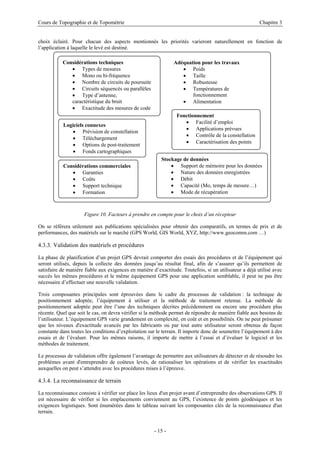 Cours de Topographie et de Topométrie Chapitre 3
choix éclairé. Pour chacun des aspects mentionnés les priorités varieront naturellement en fonction de
l’application à laquelle le levé est destiné.
Fonctionnement
• Facilité d’emploi
• Applications prévues
• Contrôle de la constellation
• Caractérisation des points
Considérations commerciales
• Garanties
• Coûts
• Support technique
• Formation
Stockage de données
• Support de mémoire pour les données
• Nature des données enregistrées
• Débit
• Capacité (Mo, temps de mesure…)
• Mode de récupération
Adéquation pour les travaux
• Poids
• Taille
• Robustesse
• Températures de
fonctionnement
• Alimentation
Logiciels connexes
• Prévision de constellation
• Téléchargement
• Options de post-traitement
• Fonds cartographiques
Considérations techniques
• Types de mesures
• Mono ou bi-fréquence
• Nombre de circuits de poursuite
• Circuits séquencés ou parallèles
• Type d’antenne,
caractéristique du bruit
• Exactitude des mesures de code
Figure 10. Facteurs à prendre en compte pour le choix d’un récepteur
On se référera utilement aux publications spécialisées pour obtenir des comparatifs, en termes de prix et de
performances, des matériels sur le marché (GPS World, GIS World, XYZ, http://www.geocomm.com …)
4.3.3. Validation des matériels et procédures
La phase de planification d’un projet GPS devrait comporter des essais des procédures et de l’équipement qui
seront utilisés, depuis la collecte des données jusqu’au résultat final, afin de s’assurer qu’ils permettent de
satisfaire de manière fiable aux exigences en matière d’exactitude. Toutefois, si un utilisateur a déjà utilisé avec
succès les mêmes procédures et le même équipement GPS pour une application semblable, il peut ne pas être
nécessaire d’effectuer une nouvelle validation.
Trois composantes principales sont éprouvées dans le cadre du processus de validation : la technique de
positionnement adoptée, l’équipement à utiliser et la méthode de traitement retenue. La méthode de
positionnement adoptée peut être l’une des techniques décrites précédemment ou encore une procédure plus
récente. Quel que soit le cas, on devra vérifier si la méthode permet de répondre de manière fiable aux besoins de
l’utilisateur. L’équipement GPS varie grandement en complexité, en coût et en possibilités. On ne peut présumer
que les niveaux d'exactitude avancés par les fabricants ou par tout autre utilisateur seront obtenus de façon
constante dans toutes les conditions d’exploitation sur le terrain. Il importe donc de soumettre l’équipement à des
essais et de l’évaluer. Pour les mêmes raisons, il importe de mettre à l’essai et d’évaluer le logiciel et les
méthodes de traitement.
Le processus de validation offre également l’avantage de permettre aux utilisateurs de détecter et de résoudre les
problèmes avant d'entreprendre de coûteux levés, de rationaliser les opérations et de vérifier les exactitudes
auxquelles on peut s’attendre avec les procédures mises à l’épreuve.
4.3.4. La reconnaissance de terrain
La reconnaissance consiste à vérifier sur place les lieux d'un projet avant d’entreprendre des observations GPS. Il
est nécessaire de vérifier si les emplacements conviennent au GPS, l’existence de points géodésiques et les
exigences logistiques. Sont énumérées dans le tableau suivant les composantes clés de la reconnaissance d'un
terrain.
- 15 -
 