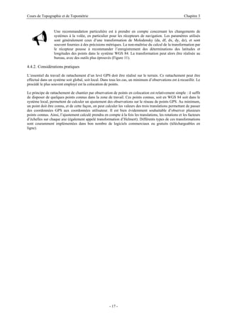 Cours de Topographie et de Topométrie Chapitre 3
9
Une recommandation particulière est à prendre en compte concernant les changements de
systèmes à la volée, en particulier pour les récepteurs de navigation. Les paramètres utilisés
sont généralement ceux d’une transformation de Molodensky (da, df, dx, dy, dz), et sont
souvent fournies à des précisions métriques. La non-maîtrise du calcul de la transformation par
le récepteur pousse à recommander l’enregistrement des déterminations des latitudes et
longitudes des points dans le système WGS 84. La transformation peut alors être réalisée au
bureau, avec des outils plus éprouvés (Figure 11).
4.4.2. Considérations pratiques
L’essentiel du travail de rattachement d’un levé GPS doit être réalisé sur le terrain. Ce rattachement peut être
effectué dans un système soit global, soit local. Dans tous les cas, un minimum d’observations est à recueillir. Le
procédé le plus souvent employé est la colocation de points.
Le principe de rattachement de chantier par observation de points en colocation est relativement simple : il suffit
de disposer de quelques points connus dans la zone de travail. Ces points connus, soit en WGS 84 soit dans le
système local, permettent de calculer un ajustement des observations sur le réseau de points GPS. Au minimum,
un point doit être connu, et de cette façon, on peut calculer les valeurs des trois translations permettant de passer
des coordonnées GPS aux coordonnées utilisateur. Il est bien évidemment souhaitable d’observer plusieurs
points connus. Ainsi, l’ajustement calculé prendra en compte à la fois les translations, les rotations et les facteurs
d’échelles sur chaque axe (également appelé transformation d’Helmert). Différents types de ces transformations
sont couramment implémentées dans bon nombre de logiciels commerciaux ou gratuits (téléchargeables en
ligne).
- 17 -
 