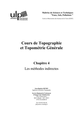 Maîtrise de Sciences et Techniques
"Eaux, Sols, Pollutions "
Ecole et Observatoire des Sciences de la Terre (EOST)
Cours de Topographie
et Topométrie Générale
Chapitre 4
Les méthodes indirectes
Jean-Baptiste HENRY
Ingénieur Géomètre-Topographe
Service Régional de Traitement
d’Image et de Télédétection
Parc d’Innovation
Bd S. Brandt – B.P. 10413
67412 ILLKIRCH
Tél. 03.90.24.46.44
jb@sertit.u-strasbg.fr
 