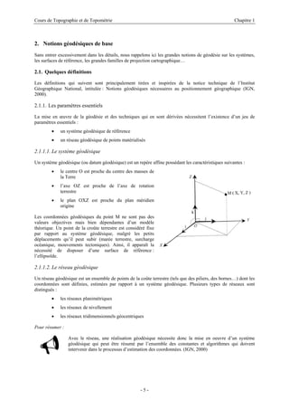 Cours de Topographie et de Topométrie Chapitre 1
2. Notions géodésiques de base
Sans entrer excessivement dans les détails, nous rappelons ici les grandes notions de géodésie sur les systèmes,
les surfaces de référence, les grandes familles de projection cartographique…
2.1. Quelques définitions
Les définitions qui suivent sont principalement tirées et inspirées de la notice technique de l’Institut
Géographique National, intitulée : Notions géodésiques nécessaires au positionnement géographique (IGN,
2000).
2.1.1. Les paramètres essentiels
La mise en œuvre de la géodésie et des techniques qui en sont dérivées nécessitent l’existence d’un jeu de
paramètres essentiels :
• un système géodésique de référence
• un réseau géodésique de points matérialisés
2.1.1.1. Le système géodésique
Un système géodésique (ou datum géodésique) est un repère affine possédant les caractéristiques suivantes :
• le centre O est proche du centre des masses de
la Terre
• l’axe OZ est proche de l’axe de rotation
terrestre
• le plan OXZ est proche du plan méridien
origine
Les coordonnées géodésiques du point M ne sont pas des
valeurs objectives mais bien dépendantes d’un modèle
théorique. Un point de la croûte terrestre est considéré fixe
par rapport au système géodésique, malgré les petits
déplacements qu’il peut subir (marée terrestre, surcharge
océanique, mouvements tectoniques). Ainsi, il apparaît la
nécessité de disposer d’une surface de référence :
l’ellipsoïde.
2.1.1.2. Le réseau géodésique
Un réseau géodésique est un ensemble de points de la coûte terrestre (tels que des piliers, des bornes…) dont les
coordonnées sont définies, estimées par rapport à un système géodésique. Plusieurs types de réseaux sont
distingués :
• les réseaux planimétriques
• les réseaux de nivellement
• les réseaux tridimensionnels géocentriques
Pour résumer :
9 Avec le réseau, une réalisation géodésique nécessite donc la mise en oeuvre d’un système
géodésique qui peut être résumé par l’ensemble des constantes et algorithmes qui doivent
intervenir dans le processus d’estimation des coordonnées. (IGN, 2000)
- 5 -
 