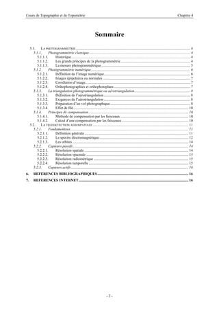 Cours de Topographie et de Topométrie Chapitre 4
Sommaire
5.1. LA PHOTOGRAMMETRIE ........................................................................................................................... 4
5.1.1. Photogrammétrie classique............................................................................................................. 4
5.1.1.1. Historique................................................................................................................................ 4
5.1.1.2. Les grands principes de la photogrammétrie........................................................................... 4
5.1.1.3. La mesure photogrammétrique................................................................................................ 5
5.1.2. Photogrammétrie numérique........................................................................................................... 6
5.1.2.1. Définition de l’image numérique............................................................................................. 6
5.1.2.2. Images épipolaires ou normales .............................................................................................. 7
5.1.2.3. Corrélation d’image................................................................................................................. 7
5.1.2.4. Orthophotographies et orthophotoplans .................................................................................. 7
5.1.3. La triangulation photogrammétrique ou aérotriangulation............................................................ 8
5.1.3.1. Définition de l’aérotriangulation............................................................................................. 8
5.1.3.2. Exigences de l’aérotriangulation............................................................................................. 8
5.1.3.3. Préparation d’un vol photographique...................................................................................... 8
5.1.3.4. Effet de filé............................................................................................................................ 10
5.1.4. Principes de compensation............................................................................................................ 10
5.1.4.1. Méthode de compensation par les faisceaux ......................................................................... 10
5.1.4.2. Calcul d’une compensation par les faisceaux........................................................................ 10
5.2. LA TELEDETECTION AEROSPATIALE ....................................................................................................... 11
5.2.1. Fondamentaux............................................................................................................................... 11
5.2.1.1. Définition générale................................................................................................................ 11
5.2.1.2. Le spectre électromagnétique................................................................................................ 12
5.2.1.3. Les orbites............................................................................................................................. 14
5.2.2. Capteurs passifs ............................................................................................................................ 14
5.2.2.1. Résolution spatiale ................................................................................................................ 14
5.2.2.2. Résolution spectrale .............................................................................................................. 15
5.2.2.3. Résolution radiométrique ...................................................................................................... 15
5.2.2.4. Résolution temporelle ........................................................................................................... 15
5.2.3. Capteurs actifs .............................................................................................................................. 16
6. REFERENCES BIBLIOGRAPHIQUES.................................................................................................. 16
7. REFERENCES INTERNET...................................................................................................................... 16
- 2 -
 