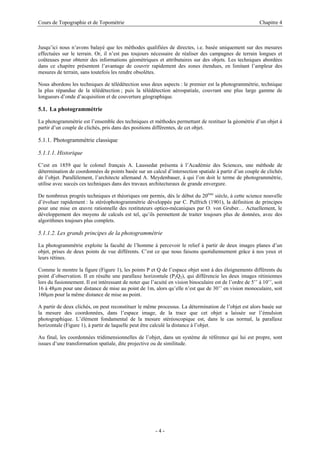 Cours de Topographie et de Topométrie Chapitre 4
Jusqu’ici nous n’avons balayé que les méthodes qualifiées de directes, i.e. basée uniquement sur des mesures
effectuées sur le terrain. Or, il n’est pas toujours nécessaire de réaliser des campagnes de terrain longues et
coûteuses pour obtenir des informations géométriques et attributaires sur des objets. Les techniques abordées
dans ce chapitre présentent l’avantage de couvrir rapidement des zones étendues, en limitant l’ampleur des
mesures de terrain, sans toutefois les rendre obsolètes.
Nous abordons les techniques de télédétection sous deux aspects : le premier est la photogrammétrie, technique
la plus répandue de la télédétection ; puis la télédétection aérospatiale, couvrant une plus large gamme de
longueurs d’onde d’acquisition et de couverture géographique.
5.1. La photogrammétrie
La photogrammétrie est l’ensemble des techniques et méthodes permettant de restituer la géométrie d’un objet à
partir d’un couple de clichés, pris dans des positions différentes, de cet objet.
5.1.1. Photogrammétrie classique
5.1.1.1. Historique
C’est en 1859 que le colonel français A. Laussedat présenta à l’Académie des Sciences, une méthode de
détermination de coordonnées de points basée sur un calcul d’intersection spatiale à partir d’un couple de clichés
de l’objet. Parallèlement, l’architecte allemand A. Meydenbauer, à qui l’on doit le terme de photogrammétrie,
utilise avec succès ces techniques dans des travaux architecturaux de grande envergure.
De nombreux progrès techniques et théoriques ont permis, dès le début du 20ème
siècle, à cette science nouvelle
d’évoluer rapidement : la stéréophotogrammétrie développée par C. Pulfrich (1901), la définition de principes
pour une mise en œuvre rationnelle des restituteurs optico-mécaniques par O. von Gruber… Actuellement, le
développement des moyens de calculs est tel, qu’ils permettent de traiter toujours plus de données, avec des
algorithmes toujours plus complets.
5.1.1.2. Les grands principes de la photogrammétrie
La photogrammétrie exploite la faculté de l’homme à percevoir le relief à partir de deux images planes d’un
objet, prises de deux points de vue différents. C’est ce que nous faisons quotidiennement grâce à nos yeux et
leurs rétines.
Comme le montre la figure (Figure 1), les points P et Q de l’espace objet sont à des éloignements différents du
point d’observation. Il en résulte une parallaxe horizontale (P2Q2), qui différencie les deux images rétiniennes
lors du fusionnement. Il est intéressant de noter que l’acuité en vision binoculaire est de l’ordre de 5’’ à 10’’, soit
16 à 48µm pour une distance de mise au point de 1m, alors qu’elle n’est que de 30’’ en vision monoculaire, soit
160µm pour la même distance de mise au point.
A partir de deux clichés, on peut reconstituer le même processus. La détermination de l’objet est alors basée sur
la mesure des coordonnées, dans l’espace image, de la trace que cet objet a laissée sur l’émulsion
photographique. L’élément fondamental de la mesure stéréoscopique est, dans le cas normal, la parallaxe
horizontale (Figure 1), à partir de laquelle peut être calculé la distance à l’objet.
Au final, les coordonnées tridimensionnelles de l’objet, dans un système de référence qui lui est propre, sont
issues d’une transformation spatiale, dite projective ou de similitude.
- 4 -
 
