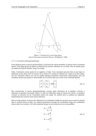 Cours de Topographie et de Topométrie Chapitre 4
Figure 1. Principe de la vision binoculaire,
plan d’observation horizontal (Kraus et Waldhäusel, 1998)
5.1.1.3. La mesure photogrammétrique
Cette opération porte le nom de stéréorestitution, et nécessite des calculs préalables, le premier étant l’orientation
interne. Cette étape permet de définir le référentiel des mesures effectuées sur un cliché. Elle est réalisée grâce
aux repères de fond de chambre, lorsqu’ils existent.
Enfin, l’orientation externe permet de se rapporter à l’objet. Cette orientation peut être faite en une étape, en
établissant un lien direct entre les mesures sur le cliché et le système de référence de l’objet ou en deux étapes,
soit une orientation relative, qui crée un modèle plastique permettant l’observation stéréoscopique, puis une
orientation absolue qui projette ce stéréomodèle sur le système objet, par le biais d’une similitude spatiale.
[Eq. 1]
⎟
⎟
⎟
⎠
⎞
⎜
⎜
⎜
⎝
⎛
+
⎟
⎟
⎟
⎠
⎞
⎜
⎜
⎜
⎝
⎛
=
⎟
⎟
⎟
⎠
⎞
⎜
⎜
⎜
⎝
⎛
z
y
x
mR
Z
Y
X
Z
Y
X
0
0
0
Plus concrètement, la mesure photogrammétrique consiste, après élimination de la parallaxe verticale, à
déterminer la parallaxe horizontale (Figure 2), dans les référentiels image de chacun des clichés. La parallaxe
verticale est éliminée lors de l’orientation relative du couple. On satisfait alors la condition de coplanéité,
fondamentale pour autoriser toute mesure ultérieure.
Dans un cadre général, on pourra alors déterminer les coordonnées modèle de tout point, pour ensuite les projeter
dans le système terrain ou objet. Les relations permettent le passage des coordonnées image aux coordonnées
terrain, dans le cas normal, c’est à dire seulement lorsque les axes de prises de vue sont parallèles.
c
Z
X
c
Z
Y
B
c
Z
1
1
1
2
.
ξ
η
ξ
ξ
−
=
−
=
−
=
[Eq. 2]
- 5 -
 