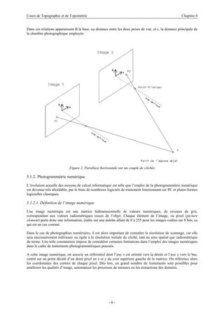 Cours de Topographie et de Topométrie Chapitre 4
Dans ces relations apparaissent B la base, ou distance entre les deux prises de vue, et c, la distance principale de
la chambre photographique employée.
Figure 2. Parallaxe horizontale sur un couple de clichés
5.1.2. Photogrammétrie numérique
L’évolution actuelle des moyens de calcul informatique est telle que l’emploi de la photogrammétrie numérique
est devenue très abordable, par le biais de nombreux logiciels de traitement fonctionnant sur PC et plates-formes
logicielles classiques.
5.1.2.1. Définition de l’image numérique
Une image numérique est une matrice bidimensionnelle de valeurs numériques, de niveaux de gris,
correspondant aux valeurs radiométriques issues de l’objet. Chaque élément de l’image, ou pixel (picture
element) porte donc une information, étalée sur une palette allant de 0 à 255 pour les images codées sur 8 bits, ce
qui est un cas courant.
Dans le cas de photographies numérisées, il est alors important de connaître la résolution de scannage, car elle
sera nécessairement inférieure ou égale à la résolution initiale du cliché, tant au sens spatial que radiométrique
du terme. Une telle constatation impose de considérer certaines limitations dans l’emploi des images numériques
dans le cadre de traitements photogrammétriques poussés.
A cette image numérique, on associe un référentiel dont l’axe x est orienté vers la droite et l’axe y vers le bas,
centré sur un point décalé d’un demi pixel en x et y du coin supérieur gauche de la matrice. On référence alors
les coordonnées des centres de chaque pixel. Dès lors, un grand nombre de traitements sont possibles pour
améliorer les qualités d’image, automatiser les processus de mesures ou les extractions des données.
- 6 -
 