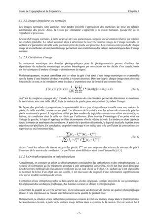 Cours de Topographie et de Topométrie Chapitre 4
5.1.2.2. Images épipolaires ou normales
Les images normales sont capitales pour rendre possible l’application des méthodes de mise en relation
automatique des pixels. Ainsi, la vision par ordinateur s’apparente à la vision humaine, puisqu’elle va en
reproduire le processus.
Le calcul d’images normales, à partir de prises de vues quelconques, suppose une orientation relative par rotation
des clichés préalable. Le calcul consiste alors à déterminer la nouvelle matrice image de l’image normale, en
veillant à le paramétrer de telle sorte que toute perte de pixels soit proscrite. Les relations entre pixels de chaque
image et les méthodes de rééchantillonnage permettent une réattribution des valeurs radiométriques dans l’image
normale.
5.1.2.3. Corrélation d’image
Le traitement numérique des données photographiques pour la photogrammétrie permet d’utiliser des
algorithmes de recherche automatique de points homologues par corrélation sur les clichés d’un couple, basés
sur les techniques d’analyse d’image et de traitement du signal.
Mathématiquement, on peut considérer que la valeur de gris d’un pixel d’une image numérique est exprimable
sous la forme d’une fonction de deux variables, à valeurs discrètes. Dans un couple, chaque image aura alors une
fonction de ce type, et la corrélation entre les deux s’exprimera sous la forme d’une somme finie.
∑∑
−
=
−
=
+
+
=
1
0
1
0
)
,
(
)
,
(
*
1
)
,
(
)
,
(
M
m
N
n
n
y
m
x
g
n
m
f
MN
y
x
g
y
x
f o [Eq. 3]
où f* est le complexe conjugué de f. L’étude des variations de cette fonction permet de déterminer le maximum
de corrélation, avec une taille (M,N) fixée de matrice de pixels, pour une position (x,y) dans l’image.
De façon plus générale et pragmatique, la quasi-totalité de ce type d’algorithmes travaille avec une matrice de
pixels, de taille variable, centrée sur un pixel. Les éléments de la matrice sont les valeurs de niveaux de gris des
pixels avoisinant le pointé. L’algorithme utilisé par bon nombre de logiciels commerciaux utilise une matrice, ou
fenêtre, de corrélation dont la taille est fixée par l’utilisateur. Pour trouver l’homologue d’un point saisi sur
l’image de gauche, le logiciel applique un filtre de moyenne afin de réduire le bruit. La fenêtre est alors déplacée
jusqu’à obtenir un maximum de corrélation. A partir de la position déterminée, le logiciel recalcule le point à une
précision sub-pixellaire. En conclusion, un point homologue n’est validé que si le coefficient de corrélation c est
supérieur au seuil minimum fixé.
∑ ∑
∑
−
−
−
−
=
2
2
)
(
)
(
)
)(
(
moy
d
d
moy
g
g
moy
d
d
moy
g
g
I
I
I
I
I
I
I
I
c [Eq. 4]
où les I sont les valeurs de niveau de gris des pixels, Imoy
est une moyenne des valeurs de niveaux de gris à
l’intérieur de la matrice de corrélation. Le coefficient ainsi défini est situé dans l’intervalle [-1,1].
5.1.2.4. Orthophotographies et orthophotoplans
Actuellement, on constate un effort de développement considérable des orthophotos et des orthophotoplans. La
richesse d’information qu’ils présentent, comparé à une cartographie vectorielle, est en fait leur atout principal.
Les différentes méthodes de réalisation n’emploient qu’un seul cliché de l’objet. Or, sachant qu’il est impossible
de restituer la forme d’un objet sans un couple, il est nécessaire de disposer d’une information supplémentaire
telle qu’un modèle numérique de terrain.
L’obtention d’une orthophotographie se fait à partir des clichés originaux, corrigés du point de vue géométrique.
En appliquant des surcharges graphiques, des données vecteur on obtient l’orthophotoplan.
Concernant la qualité de ce type de travaux, il est nécessaire de disposer de clichés de qualité photographique
élevée. Toute imprécision se ressent inévitablement sur la qualité du produit final.
Pratiquement, la création d’une orthophoto numérique consiste à créer une matrice image dans le plan horizontal
des coordonnées terrain, à partir de la matrice image définie dans le système de la caméra. Ceci revient en fait à
- 7 -
 