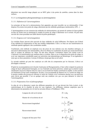 Cours de Topographie et de Topométrie Chapitre 4
déterminer une nouvelle image plaquée sur un MNT grâce à des points de contrôles, connus dans les deux
surfaces.
5.1.3. La triangulation photogrammétrique ou aérotriangulation
5.1.3.1. Définition de l’aérotriangulation
Les principes de base de la stéréorestitution font apparaître que pour travailler sur un stéréomodèle, il faut
disposer d’au moins trois points de calage, déterminés par des méthodes géodésiques (tachéométrie, GPS…)
L’aérotriangulation est une extension des méthodes de stéréorestitution, qui permet de restituer de façon globale
un bloc de clichés tout en minimisant le nombre de points de calage à déterminer sur le terrain. On peut donc
survoler des zones possédant une faible densité de points géodésiques.
5.1.3.2. Exigences de l’aérotriangulation
Les résultats finaux peuvent alors provenir de deux méthodes de calcul différentes. On dispose tout d’abord
d’une méthode de compensation en bloc par modèles indépendants. Celle ci se base sur une transformation de
similitude spatiale appliquée à des coordonnées modèle.
Usuellement, cette méthode est employée avec des prises de vues réalisées avec des chambres métriques, et
nécessite la détermination des stéréomodèles, afin d’en obtenir les coordonnées de points qui seront transformées
dans le système de référence de l’objet. On doit donc effectuer l’orientation relative des clichés avant de
s’intéresser à la transformation qui ramènera dans ce système. Dans ce cas, la disposition des points de calage va
avoir une importance considérable quant aux précisions tant planimétrique qu’altimétrique. Il est également à
noter que ces deux paramètres n’ont pas d’influence réciproque dans un tel calcul.
La seconde méthode qui peut être employée est celle dite de compensation par les faisceaux. Celle-ci est
développée ci-dessous.
D’après les recommandations de la Société Américaine de Photogrammétrie, il faut veiller à répartir les points de
calage de façon suffisamment homogène, en vue d’atteindre une bonne précision, sachant que la solution la plus
satisfaisante sera de les disposer dans les coins et sur les bords des bandes constituant le modèle. Le but essentiel
est finalement d’éviter toute extrapolation. De plus, il est recommandé de disposer de 4 à 5 points de calage sur
le premier modèle afin de pouvoir effectuer le calcul de l’échelle et de l’orientation absolue avec une précision
aussi élevée que possible. C’est en quelque sorte une condition sine qua non pour démarrer le calcul de
l’aérotriangulation.
5.1.3.3. Préparation d’un vol photographique
Le plan de vol se détermine à partir des différents paramètres de vol, qui doivent être fixés à priori, et des
caractéristiques de la chambre de prise de vues employée. Les différentes relations employées pour la
détermination des paramètres de vol sont les suivantes (Kraus et Waldhäusel, 1998) :
Longueur de côté sur le terrain b
m
s
S .
=
Hauteur de vol au-dessus du sol b
m
c
h .
=
Recouvrement longitudinal 100
1 ⎟
⎠
⎞
⎜
⎝
⎛
−
=
S
B
l
Recouvrement latéral 100
1 ⎟
⎠
⎞
⎜
⎝
⎛
−
=
S
A
q
Longueur de base pour l fixé ⎟
⎠
⎞
⎜
⎝
⎛
−
=
100
1
l
S
B
- 8 -
 